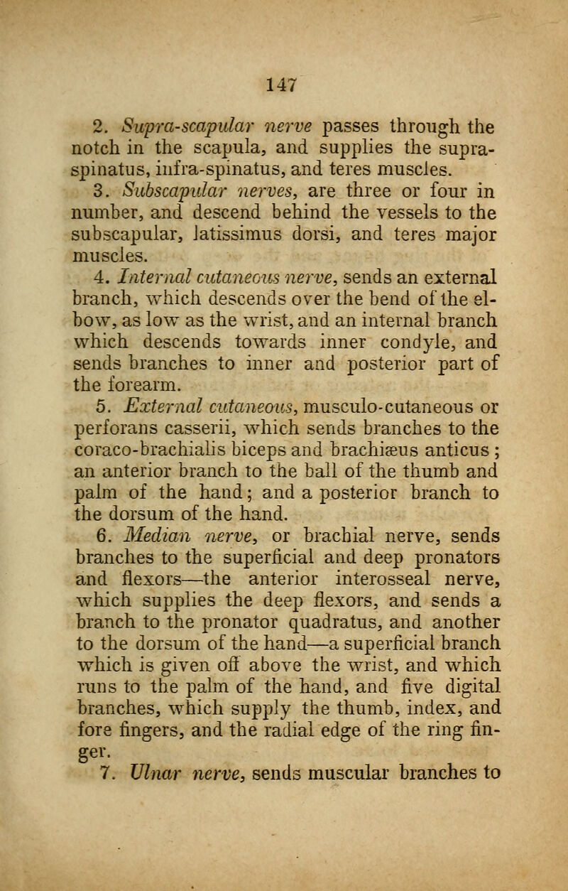 2. Supra-scapular nerve passes through the notch in the scapula, and supplies the supra- spinatus, infra-spinatus, and teres muscles. 3. Subscapular nerves, are three or four in number, and descend behind the vessels to the subscapular, Jatissimus dorsi, and teres major muscles. 4. Internal cutaneous nerve, sends an external branch, which descends over the bend of the el- bow, as low as the wrist, and an internal branch which descends towards inner condyle, and sends branches to inner and posterior part of the forearm. 5. External cutaneous, musculocutaneous or perforans casserii, which sends branches to the coraco-brachialis biceps and brachiaeus anticus ; an anterior branch to the ball of the thumb and palm of the hand; and a posterior branch to the dorsum of the hand. 6. Median nerve, or brachial nerve, sends branches to the superficial and deep pronators and flexors—the anterior interosseal nerve, which supplies the deep flexors, and sends a branch to the pronator quadratus, and another to the dorsum of the hand—a superficial branch which is given off above the wrist, and which runs to the palm of the hand, and five digital branches, which supply the thumb, index, and fore fingers, and the radial edge of the ring fin- ger. 7. Ulnar nerve, sends muscular branches to