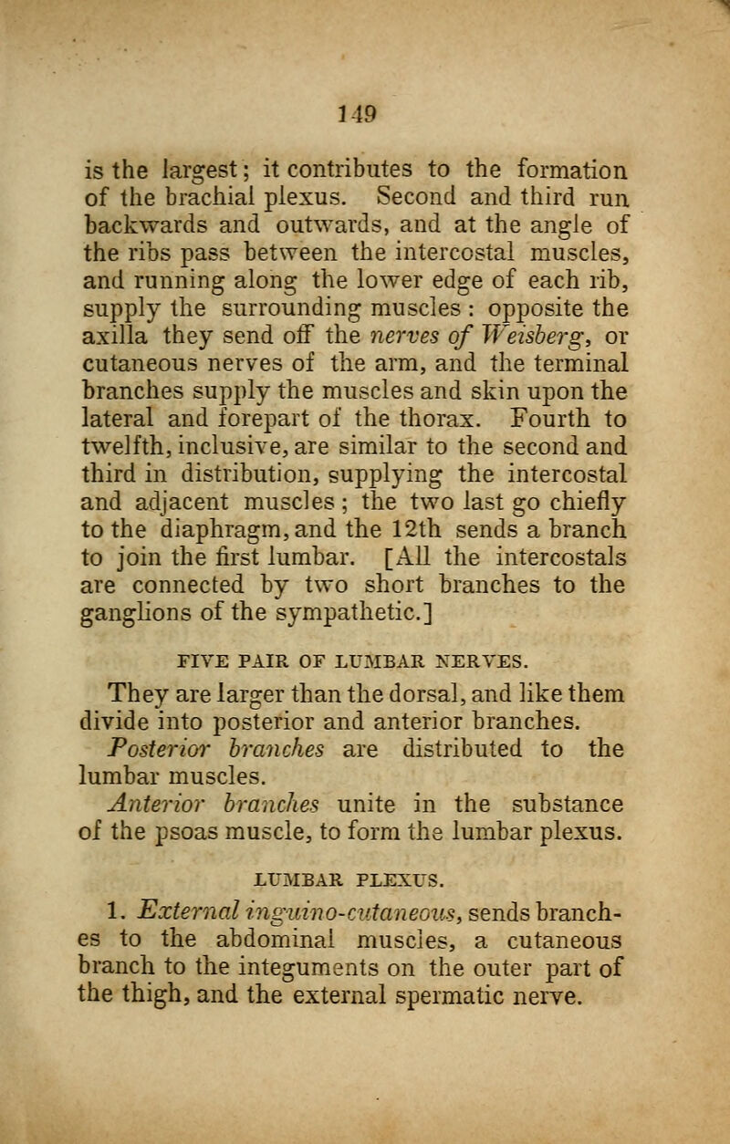 M9 is the largest; it contributes to the formation of the brachial plexus. Second and third run backwards and outwards, and at the angle of the ribs pass between the intercostal muscles, and running along the lower edge of each rib, supply the surrounding muscles : opposite the axilla they send off the nerves of JVeisberg, or cutaneous nerves of the arm, and the terminal branches supply the muscles and skin upon the lateral and forepart of the thorax. Fourth to twelfth, inclusive, are similar to the second and third in distribution, supplying the intercostal and adjacent muscles ; the two last go chiefly to the diaphragm, and the 12th sends a branch to join the first lumbar, [xlll the intercostals are connected by two short branches to the ganglions of the sympathetic] FIVE PAIR OF LUMBAR NERVES. They are larger than the dorsal, and like them divide into posterior and anterior branches. Posterior branches are distributed to the lumbar muscles. Anterior branches unite in the substance of the psoas muscle, to form the lumbar plexus. LUMBAR PLEXUS. 1. External inguino-cutaneous, sends branch- es to the abdominal muscles, a cutaneous branch to the integuments on the outer part of the thigh, and the external spermatic nerve.