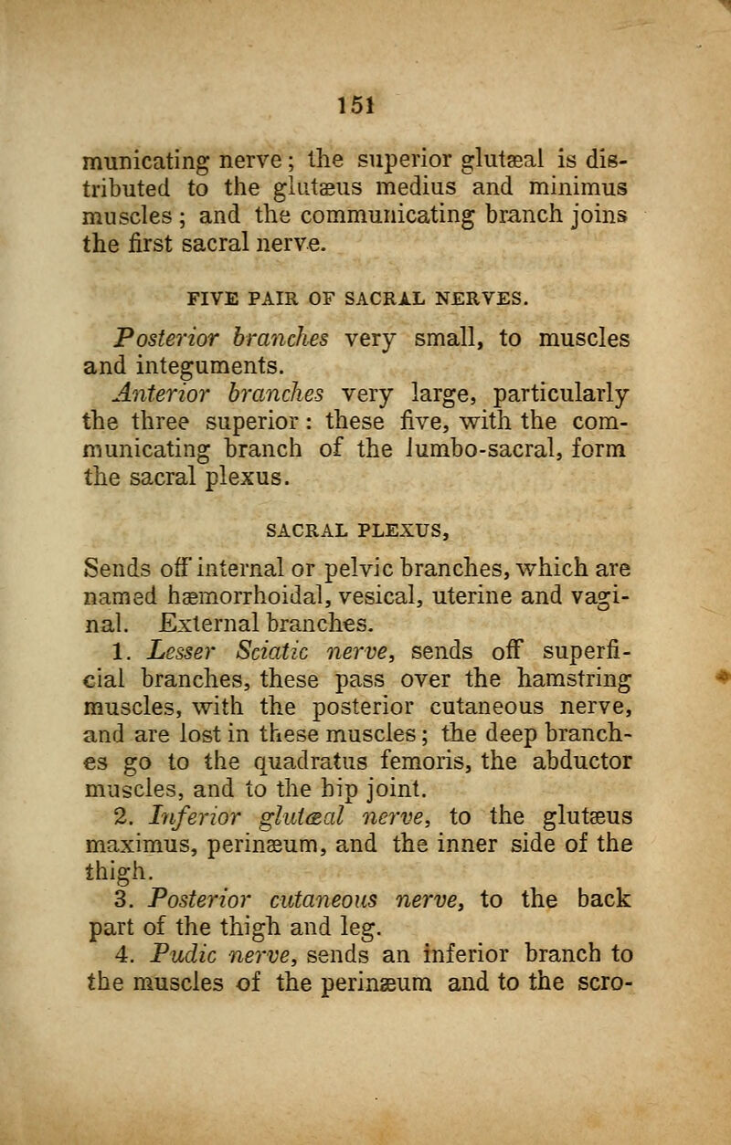 municating nerve; the superior gluteal is dis- tributed to the gluteus medius and minimus muscles ; and the communicating branch joins the first sacral nerve. FIVE PAIR OF SACRAL NERVES. Posterior branches very small, to muscles and integuments. Anterior branches very large, particularly the three superior: these five, with the com- municating branch of the lumbo-sacral, form the sacral plexus. SACRAL PLEXUS, Sends off internal or pelvic branches, which are named haemorrhoidal, vesical, uterine and vagi- nal. External branches. 1. Lesser Sciatic nerve, sends off superfi- cial branches, these pass over the hamstring muscles, with the posterior cutaneous nerve, and are lost in these muscles; the deep branch- es go to the quadratus femoris, the abductor muscles, and to the hip joint. 2. Inferior gluteal nerve, to the gluteus maximus, perinseum, and the inner side of the thigh. 3. Posterior cutaneous nerve, to the back part of the thigh and leg. 4. Pudic nerve, sends an inferior branch to the muscles of the perinseum and to the scro-