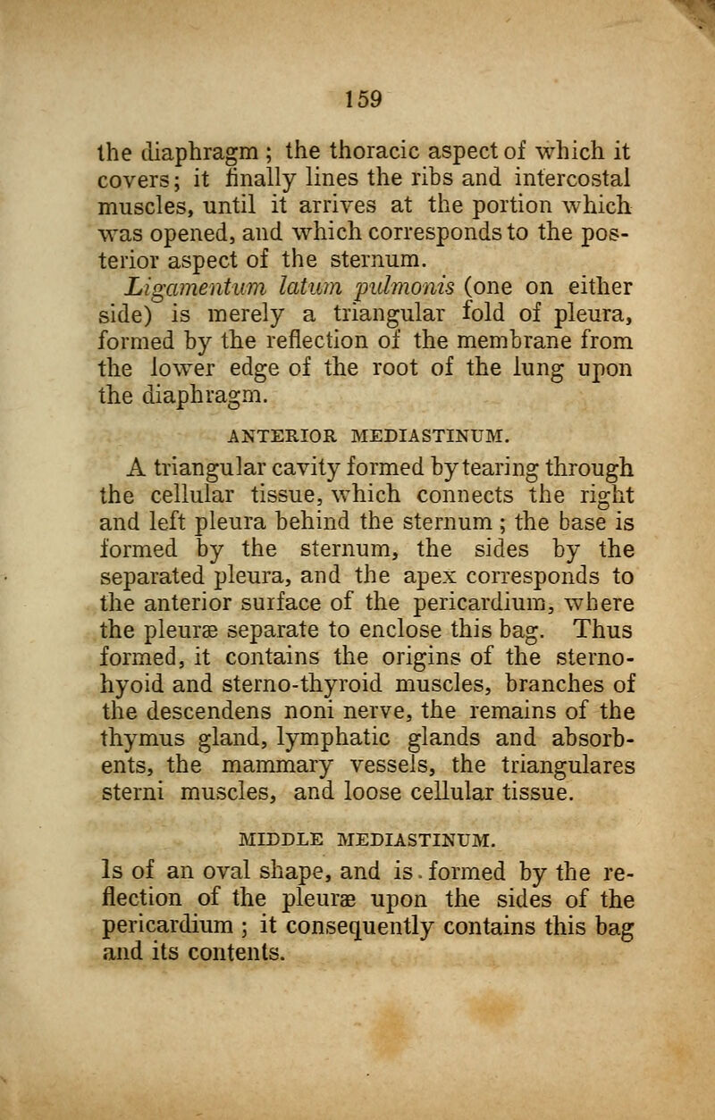 the diaphragm ; the thoracic aspect of which it covers; it finally lines the ribs and intercostal muscles, until it arrives at the portion which was opened, and which corresponds to the pos- terior aspect of the sternum. Ligamentum latum -pulmonis (one on either side) is merely a triangular fold of pleura, formed by the reflection of the membrane from the lower edge of the root of the lung upon the diaphragm. ANTERIOR MEDIASTINUM. A triangular cavity formed by tearing through the cellular tissue, which connects the right and left pleura behind the sternum; the base is formed by the sternum, the sides by the separated pleura, and the apex corresponds to the anterior surface of the pericardium, where the pleurse separate to enclose this bag. Thus formed, it contains the origins of the sterno- hyoid and sterno-thyroid muscles, branches of the descendens noni nerve, the remains of the thymus gland, lymphatic glands and absorb- ents, the mammary vessels, the triangulares sterni muscles, and loose cellular tissue. MIDDLE MEDIASTINUM. Is of an oval shape, and is. formed by the re- flection of the pleurae upon the sides of the pericardium ; it consequently contains this bag and its contents.