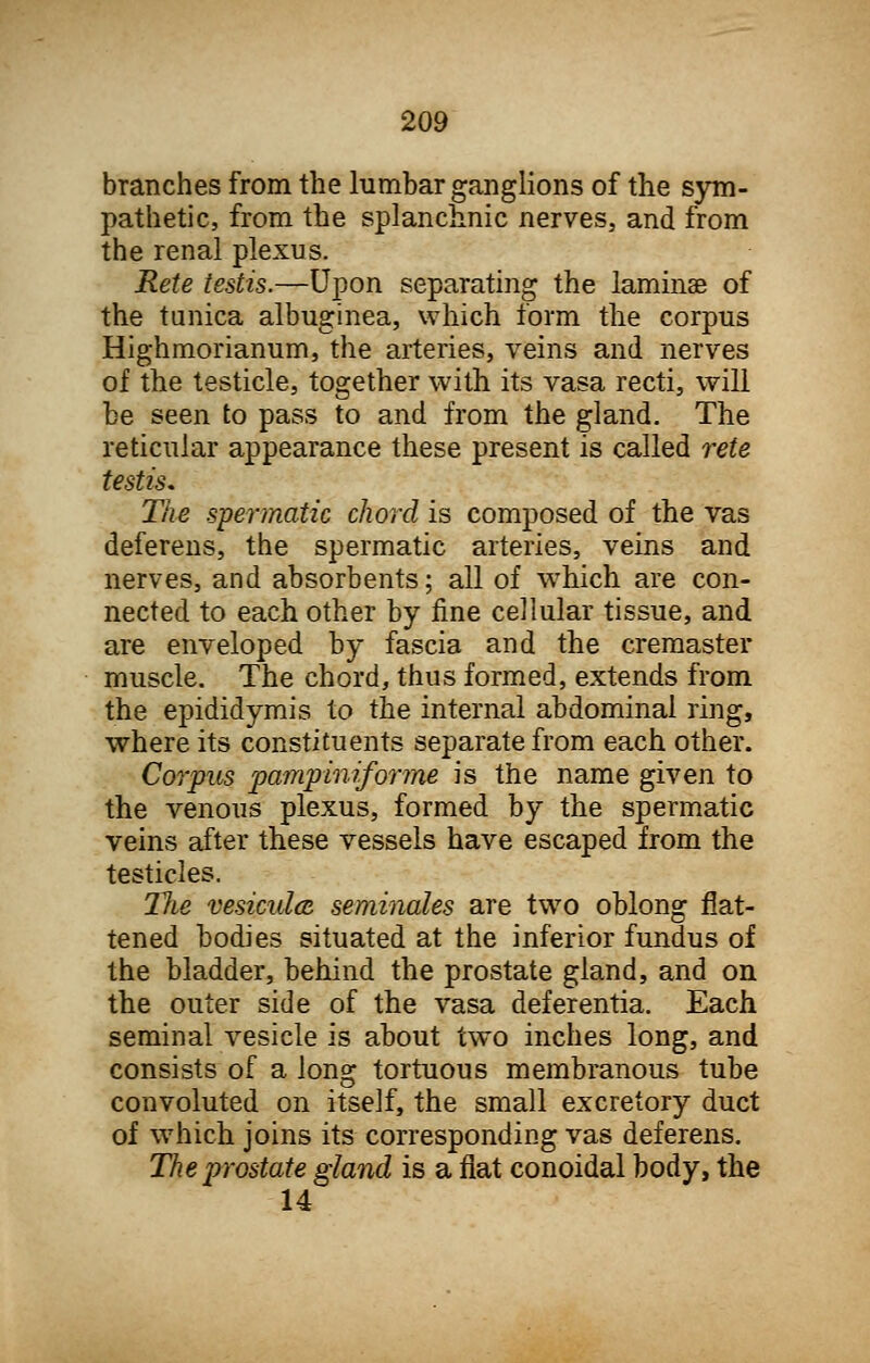 branches from the lumbar ganglions of the sym- pathetic, from the splanchnic nerves, and from the renal plexus. Rete testis.—Upon separating the laminae of the tunica albuginea, which form the corpus Highmorianum, the arteries, veins and nerves of the testicle, together with its vasa recti, will be seen to pass to and from the gland. The reticular appearance these present is called rete testis. The spermatic chord is composed of the vas deferens, the spermatic arteries, veins and nerves, and absorbents; all of which are con- nected to each other by fine cellular tissue, and are enveloped by fascia and the cremaster muscle. The chord, thus formed, extends from the epididymis to the internal abdominal ring, where its constituents separate from each other. Corpus pampiniforme is the name given to the venous plexus, formed by the spermatic veins after these vessels have escaped from the testicles. The vesiculce seminales are two oblong flat- tened bodies situated at the inferior fundus of the bladder, behind the prostate gland, and on the outer side of the vasa deferentia. Each seminal vesicle is about two inches long, and consists of a long tortuous membranous tube convoluted on itself, the small excretory duct of which joins its corresponding vas deferens. The prostate gland is a flat conoidal body, the 14