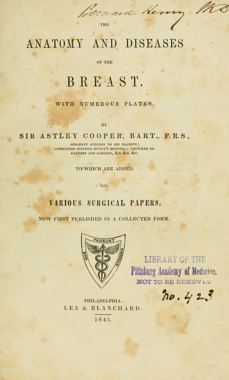 ANATOMY AND DISEASES OF THE BREAST. WITH NUMEROUS PLATES BY SIR ASTLEY COOPER, BART,, F.R.S., SERGEANT SURGEON TO HIS MAJESTY ; CONSULTING SURGEON OF GUY's HOSPITAL ; LECTURER ON ANATOMY AND SURGERY, tfcc. &C, &C. TO WHICH ARE ADDED, HIS VARIOUS SURGICAL PAPERS. NOW FIRST PUBLISHED IN A COLLECTED FORM, LIBRARY OF THE PittskrgAcatayol'Meilici^i^. NOT TO BE HEMOV i--^.^ PHILADELPHIA: LEA & BLANCHARl) 18 45.