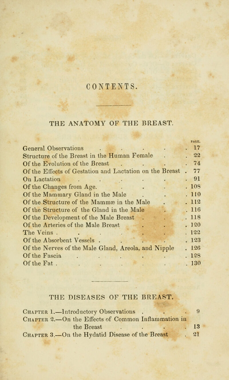 CONTENTS. THE ANATOMY OF THE BREAST. PAGE. General Observations . . . • ,17 Structure of the Breast in the Human Female . . 22 Of the Evolution of the Breast . . . .74 Of the Effects of Gestation and Lactation on the Breast . 77 On Lactation , . . . . .91 Of the Changes from Age. .... 108 Of the Mammary Gland in the Male . . .110 Of the Structure of the Mammse in the Male . .112 Of the Structure of the Gland in the Male . . 116 Of the Development of the Male Breast . . . 118 Of the Arteries of the Male Breast . . .120 The Veins . . . . . . .122 Of the Absorbent Vessels ..... 123 Of the Nerves of the Male Gland, Areola, and Nipple . 126 Of the Fascia . . . . . .128 Of the Fat . . . . . . . 130 THE DISEASES OF THE BREAST. Chapter 1.—Introductory Observations . . .9 Chapter 2,—On the Effects of Common Inflammation in the Breast . . . .13 Chapter 3.—On the Hydatid Disease of the Breast . 21