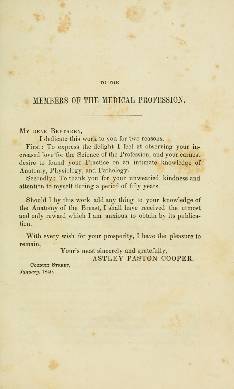 TO THE MEMBERS OE THE MEDICAL PROEESSION. My dear Brethren, I dedicate this work to you for two reasons. First: To express the delight I feel at observing your in- creased love for the Science of the Profession, and your earnest desire to found your Practice on an intimate knowledge of Anatomy, Physiology, and Pathology. Secondly: To thank you for your unwearied kindness and attention to myself during a period of fifty years. Should I by this work add any thing to your knowledge of the Anatomy of the Breast, I shall have received the utmost and only reward which I am anxious to obtain by its publica- tion. With every wish for your prosperity, I have the pleasure to remain, Your's most sincerely and gratefully, ASTLEY PASTON COOPER. Conduit Street, January, 1840.