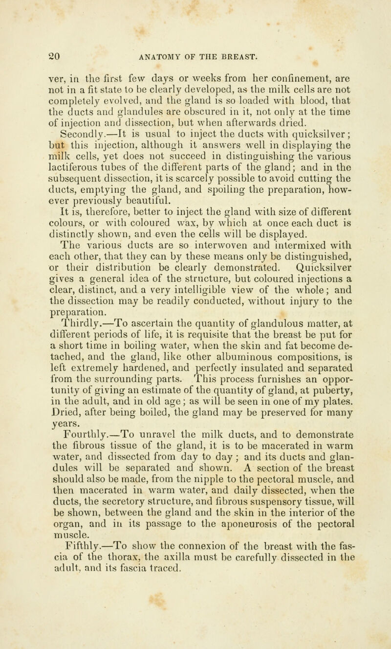 ver, in the first few days or weeks from her confinement, are not in a fit state to be clearly developed, as the milk cells are not completely evolved, and the gland is so loaded with blood, that the ducts and glandules are obscured in it, not only at the time of injection and dissection, but when afterwards dried. Secondly.—It is usual to inject the ducts with quicksilver ; but this injection, although it answers well in displaying the milk cells, yet does not succeed in distinguishing the various lactiferous tubes of the different parts of the gland; and in the subsequent dissection, it is scarcely possible to avoid cutting the ducts, emptying the gland, and spoiling the preparation, how- ever previously beautiful. It is, therefore, better to inject the gland with size of different colours, or with coloured wax, by which at once each duct is distinctly shown, and even the cells will be displayed. The various ducts are so interwoven and intermixed with each other, that they can by these means only be distinguished, or their distribution be clearly demonstrated. Quicksilver gives a general idea of the structure, but coloured injections a clear, distinct, and a very intelligible view of the whole; and the dissection may be readily conducted, without injury to the preparation. Thirdly.—To ascertain the quantity of glandulous matter, at different periods of life, it is requisite that the breast be put for a short time in boiling water, when the skin and fat become de- tached, and the gland, like other albuminous compositions, is left extremely hardened, and perfectly insulated and separated from the surrounding parts. This process furnishes an oppor- tunity of giving an estimate of the quantity of gland, at puberty, in the adult, and in old age ; as will be seen in one of my plates. Dried, after being boiled, the gland may be preserved for many years. Fourthly.—To unravel the milk ducts, and to demonstrate the fibrous tissue of the gland, it is to be macerated in warm water, and dissected from day to day ; and its ducts and glan- dules will be separated and shown. A section of the breast should also be made, from the nipple to the pectoral muscle, and then macerated in warm water, and daily dissected, when the ducts, the secretory structure, and fibrous suspensory tissue, will be shown, between the gland and the skin in the interior of the organ, and iri its passage to the aponeurosis of the pectoral muscle. Fifthly.—To show the connexion of the breast with the fas- cia of the thorax, the axilla must be carefully dissected in the adult, and its fascia traced.