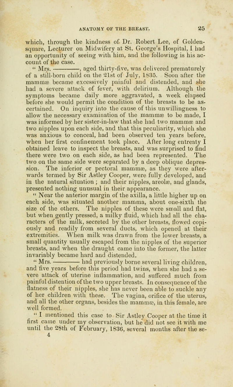 which, through the kindness of. Dr. Robert Lee, of Golden- square, Lecturer on Midwifery at St. George's Hospital, I had an opportunity of seeing with him, and the following is his ac- count of the case.  Mrs. , aged thirty-five, was delivered prematurely of a still-born child on the 21st of July, 1835. Soon after the mammee became excessively painful and distended, and she had a severe attack of fever, with delirium. Although the symptoms became daily more aggravated, a week elapsed before she would permit the condition of the breasts to be as- certained. On inquiry into the cause of this unwillingness to allow the necessary examination of the mammse to be made, I was informed by her sister-in-law that she had two mammse and two nipples upon each side, and that this peculiarity, which she was anxious to conceal, had been observed ten years before, when her first confinement took place. After long entreaty I obtained leave to inspect the breasts, and was surprised to find there were two on each side, as had been represented. The two on the same side were separated by a deep oblique depres- sion. The inferior or pectoral mammse, as they w^ere after- wards termed by Sir Astley Cooper, were fully developed, and in the natural situation ; and their nipples, areolae, and glands, presented nothing unusual in their appearance.  Near the anterior margin of the axilla, a little higher up on each side, was situated another mamma, about one-sixth the size of the others. The nipples of these were small and flat, but when gently pressed, a milky fluid, which had all the cha- racters of the milk, secreted by the other breasts, flowed copi- ously and readily from several ducts, which opened at their extremities. When milk was drawn from the lower breasts, a small quantity usually escaped from the nipples of the superior breasts, and when the draught came into the former, the latter invariably became hard and distended.  Mrs. had previously borne several living children, and five years before this period had twins, when she had a se- vere attack of uterine inflammation, and suff'ered much from painful distention of the two upper breasts. In consequence of the flatness of their nipples, she has never been able to suckle any of her children with these. The vagina, orifice of the uterus, and all the other organs, besides the mammee, in this female, are well formed.  I mentioned this case to Sir Astley Cooper at the time it first came under my observation, but he did not see it with me until the 28t'h of February, 1836, several months after the se- 4