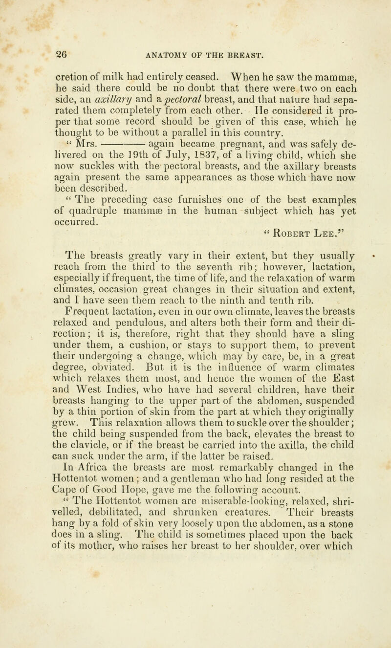 cretion of milk had entirely ceased. When he saw the mammse, he said there could be no doubt that there were two on each side, an azillanj and 2ipectoral breast, and that nature had sepa- rated them completely from each other. Tie considered it pro- per that some record should be given of this case, which he thought to be without a parallel in this country.  Mrs. again became pregnant, and was safely de- hvered on the 19th of July, 1837, of a living child, which she now suckles with the pectoral breasts, and the axillary breasts again present the same appearances as those which have now been described.  The preceding case furnishes one of the best examples of quadruple mammse in the human subject which has yet occurred.  Robert Lee.'* The breasts greatly vary in their extent, but they usually reach from the third to the seventh rib; however, lactation, especially if frequent, the time of life, and the relaxation of warm climates, occasion great changes in their situation and extent, and I have seen them reach to the ninth and tenth rib. Frequent lactation, even in our own climate, leaves the breasts relaxed and pendulous, and alters both their form and their di- rection ; it is, therefore, right that they should have a sling under them, a cushion, or stays to support them, to prevent their undergoing a change, which may by care, be, in a great degree, obviated. But it is the influence of warm climates which relaxes them most, and hence the women of the East and West Indies, who have had several children, have their breasts hanging to the upper part of the abdomen, suspended by a thin portion of skin from the part at which they originally grew. This relaxation allows them to suckle over the shoulder; the child being suspended from the back, elevates the breast to the clavicle, or if the breast be carried into the axilla, the child can suck under the arm, if the latter be raised. In Africa the breasts are most remarkably changed in the Hottentot women; and a gentleman who had long resided at the Cape of Good Hope, gave me the following account.  The Hottentot women are miserable-looking, relaxed, shri- velled, debilitated, and shrunken creatures. Their breasts hang by a fold of skin very loosely upon the abdomen, as a stone does in a sling. The child is sometimes placed upon the back of its mother, who raises her breast to her shoulder, over which