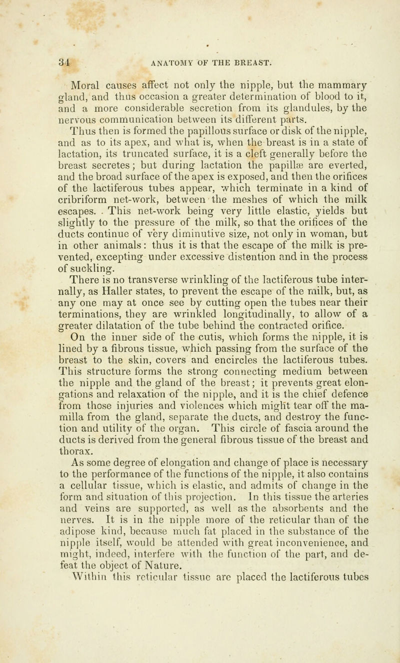 Moral causes affect not only the nipple, but the mammary gland, and thus occasion a greater determination of blood to it, and a more considerable secretion from its glandules, by the nervous communication between its different parts. Thus then is formed the papillous surface or disk of the nipple, and as to its apex, and what is, when the breast is in a state of lactation, its truncated surface, it is a cleft generally before the breast secretes; but during lactation the papillaa are everted, and the broad surface of the apex is exposed, and then the orifices of the lactiferous tubes appear, which terminate in a kind of cribriform net-work, between the meshes of which the milk escapes. . This net-work being very little elastic, yields but slightly to the pressure of the milk, so that the orifices of the ducts continue of very diminutive size, not only in woman, but in other animals: thus it is that the escape of the milk is pre- vented, excepting under excessive distention and in the process of suckling. There is no transverse wrinkling of the lactiferous tube inter- nally, as Haller states, to prevent the escape of the railk, but, as any one may at once see by cutting open the tubes near their terminations, they are wrinkled longitudinally, to allow of a greater dilatation of the tube behind the contracted orifice. On the inner side of the cutis, which forms the nipple, it is lined by a fibrous tissue, which passing from the surface of the breast to the skin, covers and encircles the lactiferous tubes. This structure forms the strong^ connecting medium between the nipple and the gland of the breast; it prevents great elon- gations and relaxation of the nipple, and it is the chief defence from those injuries and violences which might tear off the ma- milla from the gland, separate the ducts, and destroy the func- tion and utility of the organ. This circle of fascia around the ducts is derived from the general fibrous tissue of the breast and thorax. As some degree of elongation and change of place is necessary to the performance of the functions of the nipple, it also contains a cellular tissue, which is elastic, and admits of change in the form and situation of this projection. In this tissue the arteries and veins are supported, as well as the absorbents and the nerves. It is in the nipple more of the reticular than of the adipose kind, because much fat placed in the substance of the nipple itself, would be attended with great inconvenience, and might, indeed, interfere with the function of the part, and de- feat the object of Nature. Within this rcticidar tissue arc placed the lactiferous tubes