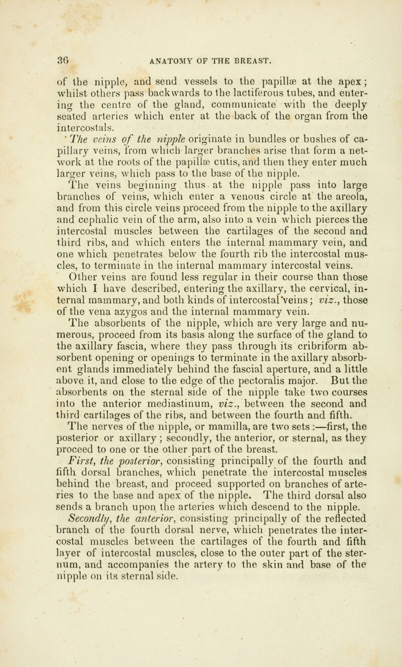 of the nipple, and send vessels to the papillse at the apex; whilst others pass backwards to the lactiferous tubes, and enter- ing the centre of the gland, communicate with the deeply seated arteries which enter at the back of the organ from the intercostals. ■ The veins of the nipple originate in bundles or bushes of ca- pillary veins, from which larger branches arise that form a net- work at the roots of the papillae cutis, and then they enter much larger veins, which pass to the base of the nipple. The veins beginning thus at the nipple pass into large branches of veins, which enter a venous circle at the areola, and from this circle veins proceed from the nipple to the axillary and cephalic vein of the arm, also into a vein which pierces the intercostal muscles between the cartilages of the second and third ribs, and which enters the internal mammary vein, and one which penetrates below the fourth rib the intercostal mus- cles, to terminate in the internal mammary intercostal veins. Other veins are found less regular in their course than those which I have described, entering the axillary, the cervical, in- ternal mammary, and both kinds of intercostal veins; viz., those of the vena azygos and the internal mammary vein. The absorbents of the nipple, which are very large and nu- merous, proceed from its basis along the surface of the gland to the axillary fascia, where they pass through its cribriform ab- sorbent opening or openings to terminate in the axillary absorb- ent glands immediately behind the fascial aperture, and a little above it, and close to the edge of the pectoralis major. But the absorbents on the sternal side of the nipple take two courses into the anterior mediastinum, viz., between the second and third cartilages of the ribs, and between the fourth and fifth. The nerves of the nipple, or mamilla, are two sets :—first, the posterior or axillary; secondly, the anterior, or sternal, as they proceed to one or the other part of the breast. First, the posterior, consisting principally of the fourth and fifth dorsal branches, which penetrate the intercostal muscles behind the breast, and proceed supported on branches of arte- ries to the base and apex of the nipple. The third dorsal also sends a branch upon the arteries which descend to the nipple. Secondly, the anterior, consisting principally of the reflected branch of the fourth dorsal nerve, which penetrates the inter- costal muscles between the cartilages of the fourth and fifth layer of intercostal muscles, close to the outer part of the ster- num, and accompanies the artery to the skin and base of the nipple on its sternal side.