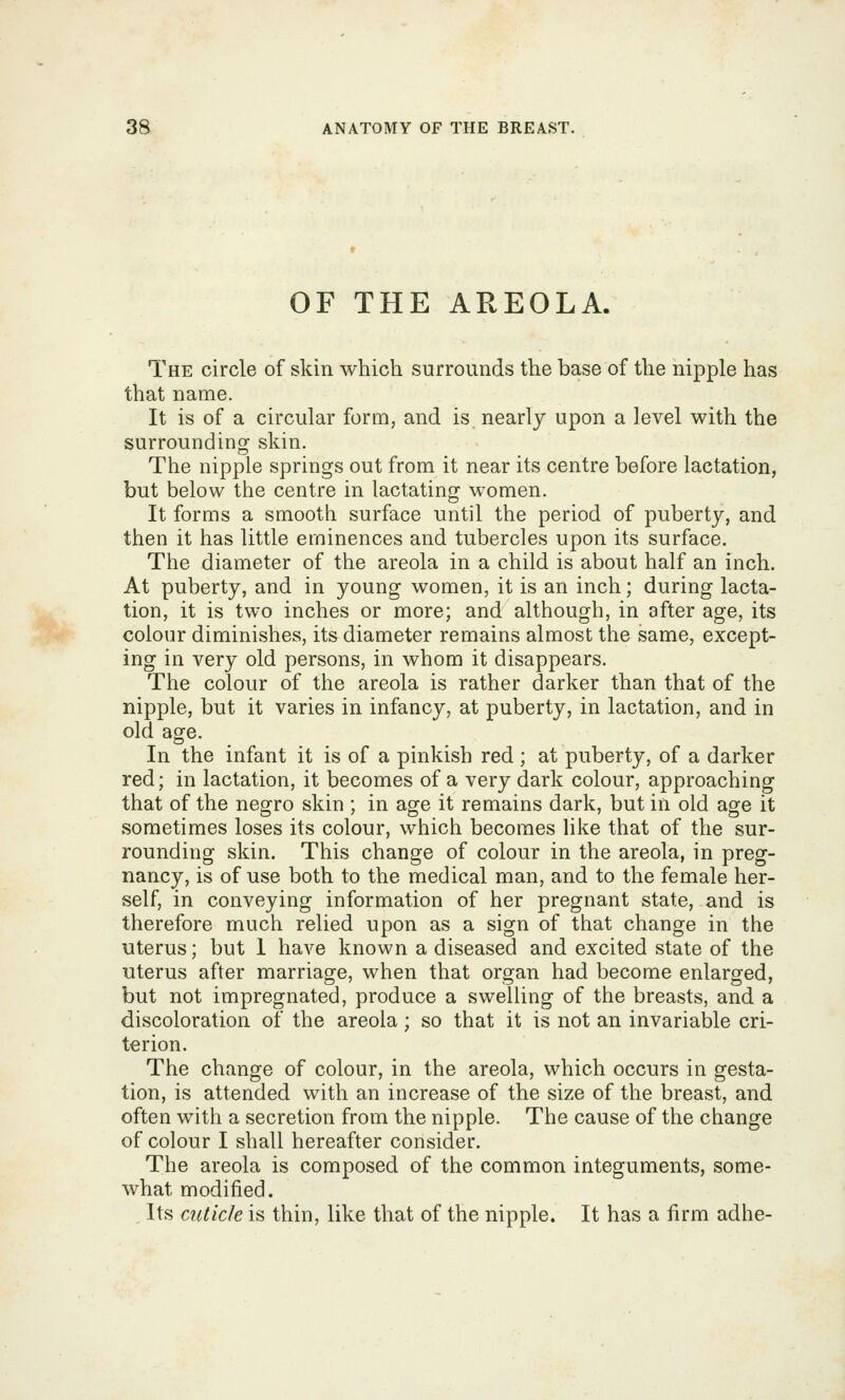 OF THE AREOLA. The circle of skin which surrounds the base of the nipple has that name. It is of a circular form, and is nearly upon a level with the surrounding skin. The nipple springs out from it near its centre before lactation, but below the centre in lactating women. It forms a smooth surface until the period of puberty, and then it has little eminences and tubercles upon its surface. The diameter of the areola in a child is about half an inch. At puberty, and in young women, it is an inch; during lacta- tion, it is two inches or more; and although, in after age, its colour diminishes, its diameter remains almost the same, except- ing in very old persons, in whom it disappears. The colour of the areola is rather darker than that of the nipple, but it varies in infancy, at puberty, in lactation, and in old age. In the infant it is of a pinkish red; at puberty, of a darker red; in lactation, it becomes of a very dark colour, approaching that of the negro skin ; in age it remains dark, but in old age it sometimes loses its colour, which becomes Hke that of the sur- rounding skin. This change of colour in the areola, in preg- nancy, is of use both to the medical man, and to the female her- self, in conveying information of her pregnant state, and is therefore much relied upon as a sign of that change in the uterus; but 1 have known a diseased and excited state of the uterus after marriage, when that organ had become enlarged, but not impregnated, produce a swelling of the breasts, and a discoloration of the areola; so that it is not an invariable cri- terion. The change of colour, in the areola, which occurs in gesta- tion, is attended with an increase of the size of the breast, and often with a secretion from the nipple. The cause of the change of colour I shall hereafter consider. The areola is composed of the common integuments, some- what modified. Its cuticle is thin, like that of the nipple. It has a firm adhe-