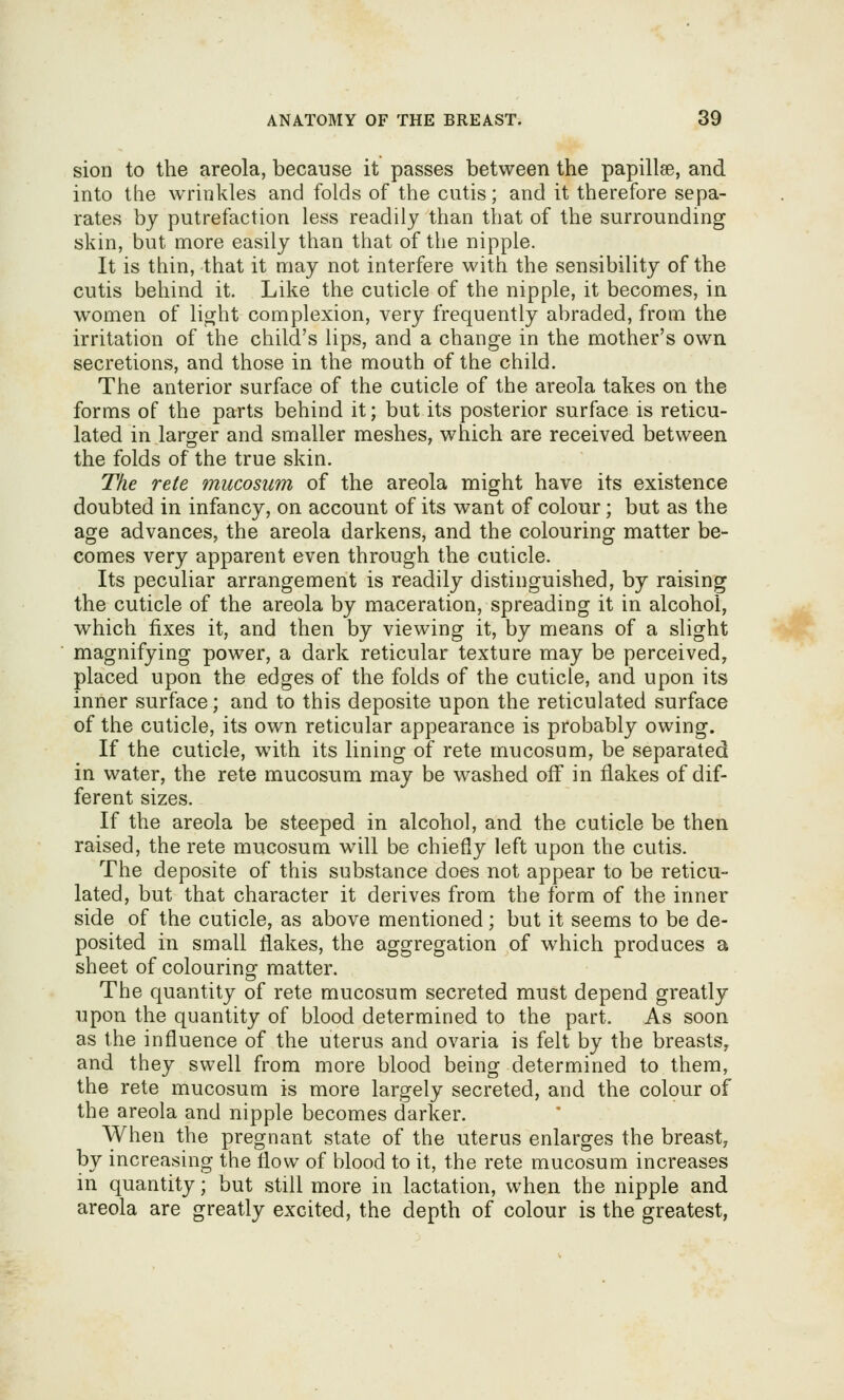 sion to the areola, because it passes between the papillae, and into the wrinkles and folds of the cutis; and it therefore sepa- rates bj putrefaction less readily than that of the surrounding skin, but more easily than that of the nipple. It is thin, that it may not interfere with the sensibility of the cutis behind it. Like the cuticle of the nipple, it becomes, in women of lio^ht complexion, very frequently abraded, from the irritation of the child's lips, and a change in the mother's own secretions, and those in the mouth of the child. The anterior surface of the cuticle of the areola takes on the forms of the parts behind it; but its posterior surface is reticu- lated in larger and smaller meshes, which are received between the folds of the true skin. The rete mucosum of the areola might have its existence doubted in infancy, on account of its want of colour; but as the age advances, the areola darkens, and the colouring matter be- comes very apparent even through the cuticle. Its peculiar arrangement is readily distinguished, by raising the cuticle of the areola by maceration, spreading it in alcohol, which fixes it, and then by viewing it, by means of a slight magnifying power, a dark reticular texture may be perceived, placed upon the edges of the folds of the cuticle, and upon its inner surface; and to this deposite upon the reticulated surface of the cuticle, its own reticular appearance is probably owing. If the cuticle, with its lining of rete mucosum, be separated in water, the rete mucosum may be washed off in flakes of dif- ferent sizes. If the areola be steeped in alcohol, and the cuticle be then raised, the rete mucosum will be chiefly left upon the cutis. The deposite of this substance does not appear to be reticu- lated, but that character it derives from the form of the inner side of the cuticle, as above mentioned; but it seems to be de- posited in small flakes, the aggregation of which produces a sheet of colouring matter. The quantity of rete mucosum secreted must depend greatly upon the quantity of blood determined to the part. As soon as the influence of the uterus and ovaria is felt by the breasts, and they swell from more blood being determined to them, the rete mucosum is more largely secreted, and the colour of the areola and nipple becomes darker. When the pregnant state of the uterus enlarges the breast, by increasing the flow of blood to it, the rete mucosum increases in quantity; but still more in lactation, when the nipple and areola are greatly excited, the depth of colour is the greatest,