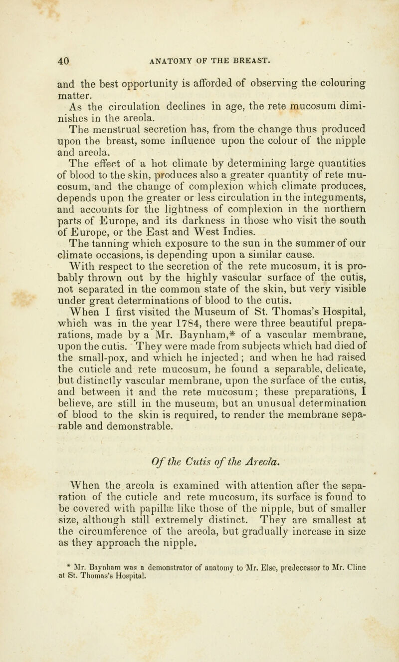 and the best opportunity is afforded of observing the colouring matter. As the circulation declines in age, the rete mucosum dimi- nishes in the areola. The menstrual secretion has, from the change thus produced upon the breast, some influence upon the colour of the nipple and areola. The effect of a hot climate by determining large quantities of blood to the skin, produces also a greater quantity of rete mu- cosum, and the change of complexion which climate produces, depends upon the greater or less circulation in the integuments, and accounts for the lightness of complexion in the northern parts of Europe, and its darkness in those who visit the south of Europe, or the East and West Indies. The tanning which exposure to the sun in the summer of our climate occasions, is depending upon a similar cause. With respect to the secretion of the rete mucosum, it is pro- bably thrown out by the highly vascular surface of the cutis, not separated in the common state of the skin, but very visible under great determinations of blood to the cutis. When I first visited the Museum of St. Thomas's Hospital, which was in the year 17S4, there were three beautiful prepa- rations, made by a Mr. Baynham,* of a vascular membrane, upon the cutis. They were made from subjects which had died of the small-pox, and which he injected; and when he had raised the cuticle and rete mucosum, he found a separable, delicate, but distinctly vascular membrane, upon the surface of the cutis, and between it and the rete mucosum; these preparations, I believe, are still in the museum, but an unusual determination of blood to the skin is required, to render the membrane sepa- rable and demonstrable. Of the Cutis of the Areola. When the areola is examined with attention after the sepa- ration of the cuticle and rete mucosum, its surface is found to be covered with papillge like those of the nipple, but of smaller size, although still extremely distinct. They are smallest at the circumference of the areola, but gradually increase in size as they approach the nipple. * Mr. Baynbam was a demonstrator of anatomy to Mr. Else, predecessor to Mr. Cline at St. Thomas's Hospital.