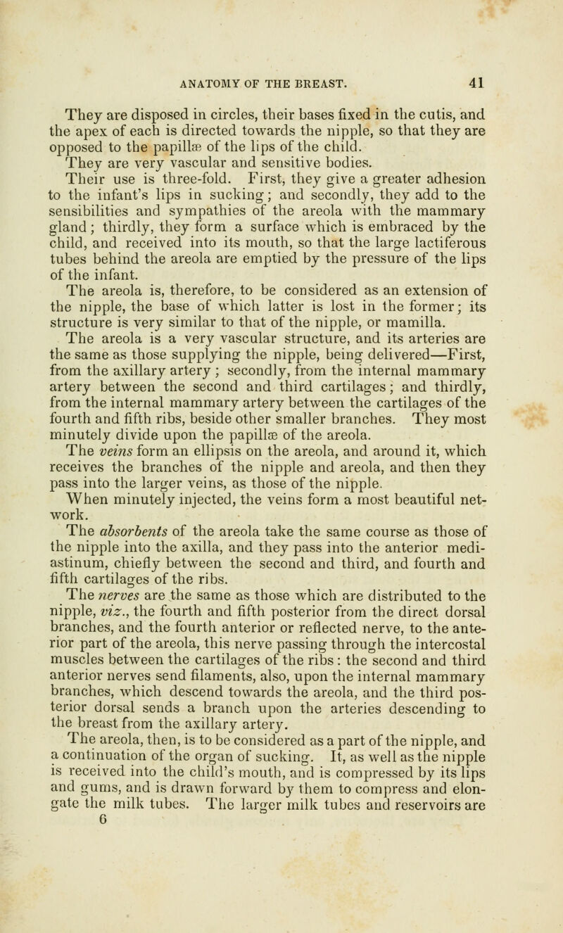 They are disposed in circles, their bases fixed in the cutis, and the apex of each is directed towards the nipple, so that they are opposed to the papillsB of the lips of the child. They are very vascular and sensitive bodies. Their use is three-fold. First, they give a greater adhesion to the infant's lips in sucking; and secondly, they add to the sensibilities and sympathies of the areola with the mammary gland ; thirdly, they form a surface which is embraced by the child, and received into its mouth, so that the large lactiferous tubes behind the areola are emptied by the pressure of the lips of the infant. The areola is, therefore, to be considered as an extension of the nipple, the base of which latter is lost in the former; its structure is very similar to that of the nipple, or mamilla. The areola is a very vascular structure, and its arteries are the same as those supplying the nipple, being delivered—First, from the axillary artery ; secondly, from the internal mammary artery between the second and third cartilages; and thirdly, from the internal mammary artery between the cartilages of the fourth and fifth ribs, beside other smaller branches. They most minutely divide upon the papillae of the areola. The veins form an ellipsis on the areola, and around it, which receives the branches of the nipple and areola, and then they pass into the larger veins, as those of the nipple. When minutely injected, the veins form a most beautiful net- work. The absorbents of the areola take the same course as those of the nipple into the axilla, and they pass into the anterior medi- astinum, chiefly between the second and third, and fourth and fifth cartilages of the ribs. The nerves are the same as those which are distributed to the nipple, viz., the fourth and fifth posterior from the direct dorsal branches, and the fourth anterior or reflected nerve, to the ante- rior part of the areola, this nerve passing through the intercostal muscles between the cartilages of the ribs : the second and third anterior nerves send filaments, also, upon the internal mammary branches, which descend towards the areola, and the third pos- terior dorsal sends a branch upon the arteries descending to the breast from the axillary artery. The areola, then, is to be considered as a part of the nipple, and a continuation of the organ of sucking. It, as well as the nipple is received into the child's mouth, and is compressed by its lips and gums, and is drawn forward by them to compress and elon- gate the milk tubes. The larger milk tubes and reservoirs are 6