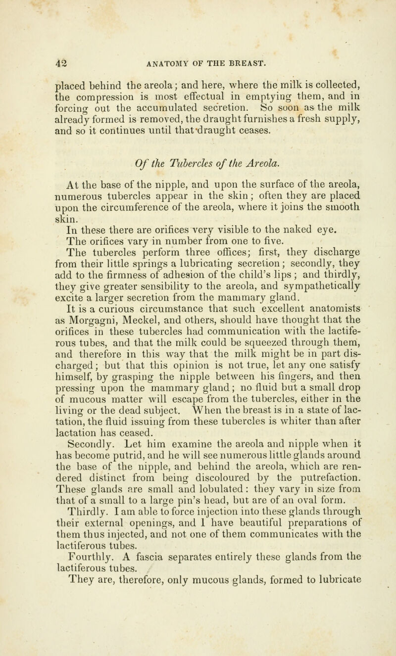 placed behind the areola; and here, where the milk is collected, the compression is most effectual in emptying them, and in forcing out the accumulated secretion. So soon as the milk already formed is removed, the draught furnishes a fresh supply, and so it continues until that'draught ceases. Of the Tubercles of the Areola. At the base of the nipple, and upon the surface of the areola, numerous tubercles appear in the skin; often they are placed upon the circumference of the areola, where it joins the smooth skin. In these there are orifices very visible to the naked eye. The orifices vary in number from one to five. The tubercles perform three offices; first, they discharge from their little springs a lubricating secretion; secondly, they add to the firmness of adhesion of the child's lips ; and thirdly, they give greater sensibility to the areola, and sympathetically excite a larger secretion from the mammary gland. It is a curious circumstance that such excellent anatomists as Morgagni, Meckel, and others, should have thought that the orifices in these tubercles had communication with the lactife- rous tubes, and that the milk could be squeezed through them, and therefore in this way that the milk might be in part dis- charged; but that this opinion is not true, let any one satisfy himself, by grasping the nipple between his fingers, and then pressing upon the mammary gland ; no fluid but a small drop of mucous matter will escape from the tubercles, either in the living or the dead subject. When the breast is in a state of lac- tation, the fluid issuing from these tubercles is whiter than after lactation has ceased. Secondly. Let him examine the areola and nipple when it has become putrid, and he will see numerous little glands around the base of the nipple, and behind the areola, which are ren- dered distinct from being discoloured by the putrefaction. These glands are small and lobulated: they vary in size from that of a small to a large pin's head, but are of an oval form. Thirdly. I am able to force injection into these glands through their external openings, and 1 have beautiful preparations of them thus injected, and not one of them communicates with the lactiferous tubes. Fourthly. A fascia separates entirely these glands from the lactiferous tubes. They are, therefore, only mucous glands, formed to lubricate