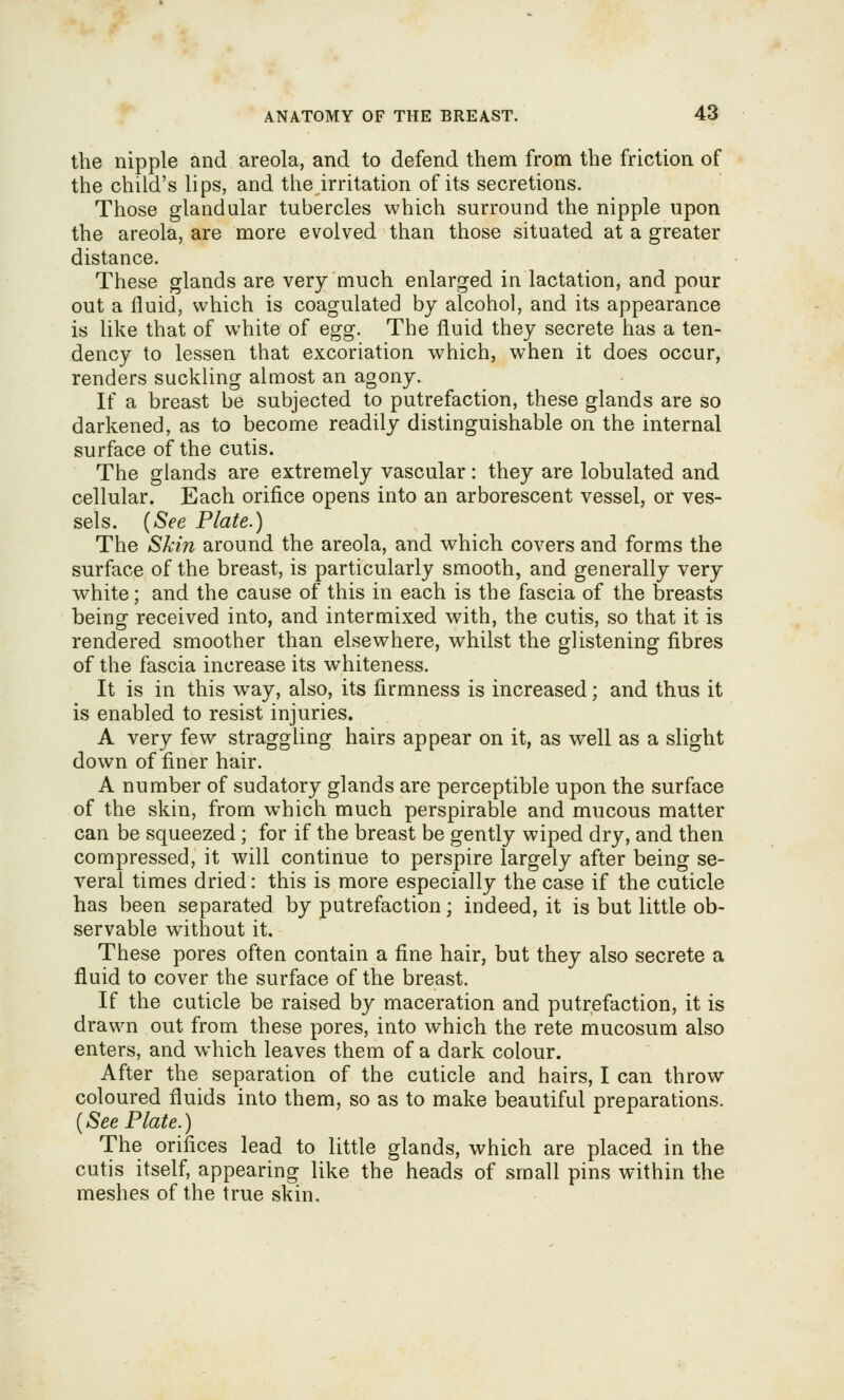 the nipple and areola, and to defend them from the friction of the child's lips, and the irritation of its secretions. Those glandular tubercles which surround the nipple upon the areola, are more evolved than those situated at a greater distance. These glands are very much enlarged in lactation, and pour out a fluid, which is coagulated by alcohol, and its appearance is like that of white of egg. The fluid they secrete has a ten- dency to lessen that excoriation which, when it does occur, renders suckling almost an agony. If a breast be subjected to putrefaction, these glands are so darkened, as to become readily distinguishable on the internal surface of the cutis. The glands are extremely vascular: they are lobulated and cellular. Each orifice opens into an arborescent vessel, or ves- sels. {See Plate.) The Skin around the areola, and which covers and forms the surface of the breast, is particularly smooth, and generally very white; and the cause of this in each is the fascia of the breasts being received into, and intermixed with, the cutis, so that it is rendered smoother than elsewhere, whilst the glistening fibres of the fascia increase its whiteness. It is in this way, also, its firmness is increased; and thus it is enabled to resist injuries. A very few straggling hairs appear on it, as well as a slight down of finer hair. A number of sudatory glands are perceptible upon the surface of the skin, from which much perspirable and mucous matter can be squeezed; for if the breast be gently wiped dry, and then compressed, it will continue to perspire largely after being se- veral times dried: this is more especially the case if the cuticle has been separated by putrefaction; indeed, it is but little ob- servable without it. These pores often contain a fine hair, but they also secrete a fluid to cover the surface of the breast. If the cuticle be raised by maceration and putrefaction, it is drawn out from these pores, into which the rete mucosum also enters, and which leaves them of a dark colour. After the separation of the cuticle and hairs, I can throw coloured fluids into them, so as to make beautiful preparations. {See Plate.) The orifices lead to little glands, which are placed in the cutis itself, appearing like the heads of small pins within the meshes of the true skin.