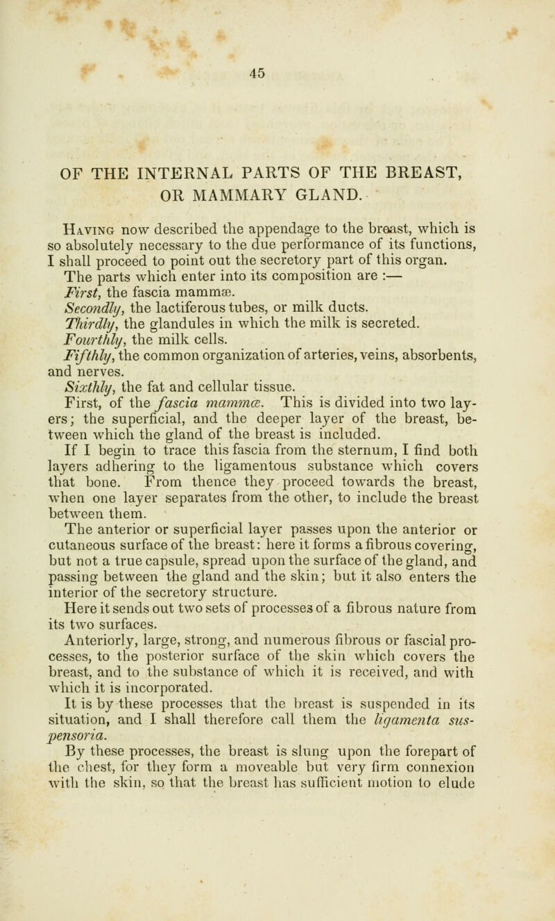OF THE INTERNAL PARTS OF THE BREAST, OR MAMMARY GLAND. Having now described the appendage to the broast, which is so absolutely necessary to the due performance of its functions, I shall proceed to point out the secretory part of this organ. The parts which enter into its composition are :— First, the fascia mammae. Secondly, the lactiferous tubes, or milk ducts. Thirdly, the glandules in which the milk is secreted. Fourthly, the milk cells. Fifthly, the common organization of arteries, veins, absorbents, and nerves. Sixthly, the fat and cellular tissue. First, of the fascia mammcB. This is divided into two lay- ers; the superficial, and the deeper layer of the breast, be- tween which the gland of the breast is included. If I begin to trace this fascia from the sternum, I find both layers adhering to the ligamentous substance which covers that bone. From thence they proceed towards the breast, when one layer separates from the other, to include the breast betw^een them. The anterior or superficial layer passes upon the anterior or cutaneous surface of the breast: here it forms a fibrous covering, but not a true capsule, spread upon the surface of the gland, and passing between the gland and the skin; but it also enters the interior of the secretory structure. Here it sends out two sets of processes of a fibrous nature from its two surfaces. Anteriorly, large, strong, and numerous fibrous or fiiscial pro- cesses, to the posterior surface of the skin which covers the breast, and to the substance of which it is received, and with which it is incorporated. It is by these processes that the breast is suspended in its situation, and I shall therefore call them the ligamenta sus- pensoria. By these processes, the breast is slung upon the forepart of the chest, for they form a moveable but wqyj firm connexion with the skin, so that the breast has sufficient motion to elude