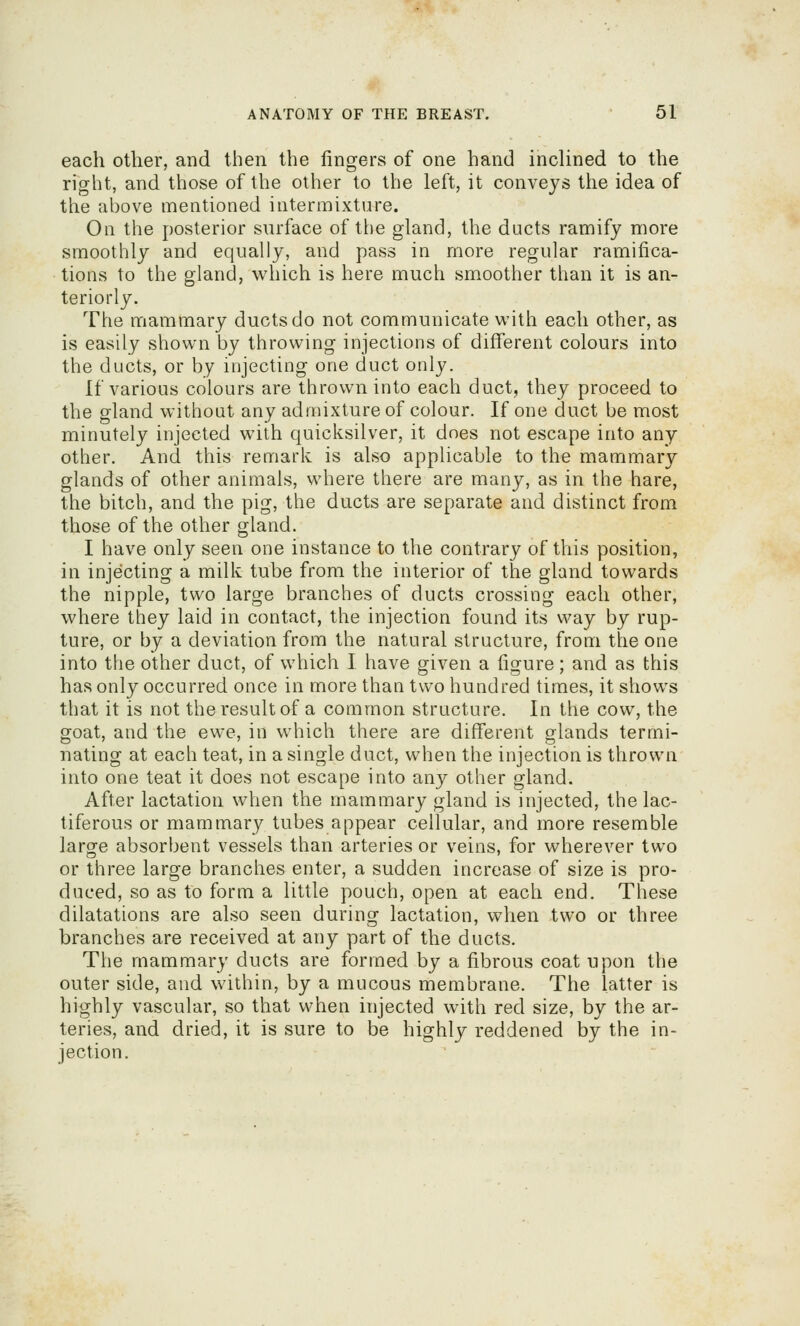 each other, and then the fingers of one hand inclined to the right, and those of the other to the left, it conveys the idea of the above mentioned intermixture. On the posterior surface of the gland, the ducts ramify more smoothly and equally, and pass in more regular ramifica- tions to the gland, which is here much smoother than it is an- teriorly. The mammary ducts do not communicate with each other, as is easily shown by throwing injections of different colours into the ducts, or by injecting one duct only. If various colours are thrown into each duct, they proceed to the gland without any admixture of colour. If one duct be most minutely injected with quicksilver, it does not escape into any other. And this remark is also applicable to the mammary glands of other animals, where there are many, as in the hare, the bitch, and the pig, the ducts are separate and distinct from those of the other gland. I have only seen one instance to the contrary of this position, in injecting a milk tube from the interior of the gland towards the nipple, two large branches of ducts crossing each other, where they laid in contact, the injection found its way by rup- ture, or by a deviation from the natural structure, from the one into the other duct, of which I have given a figure; and as this has only occurred once in more than two hundred times, it shows that it is not the result of a common structure. In the cow, the goat, and the ewe, in which there are different glands termi- nating at each teat, in a single duct, when the injection is thrown into one teat it does not escape into any other gland. After lactation when the mammary gland is injected, the lac- tiferous or mammary tubes appear cellular, and more resemble larofe absorbent vessels than arteries or veins, for wherever two or three large branches enter, a sudden increase of size is pro- duced, so as to form a little pouch, open at each end. These dilatations are also seen during lactation, when two or three branches are received at any part of the ducts. The mammary ducts are formed by a fibrous coat upon the outer side, and within, by a mucous membrane. The latter is highly vascular, so that when injected with red size, by the ar- teries, and dried, it is sure to be highly reddened by the in- jection.