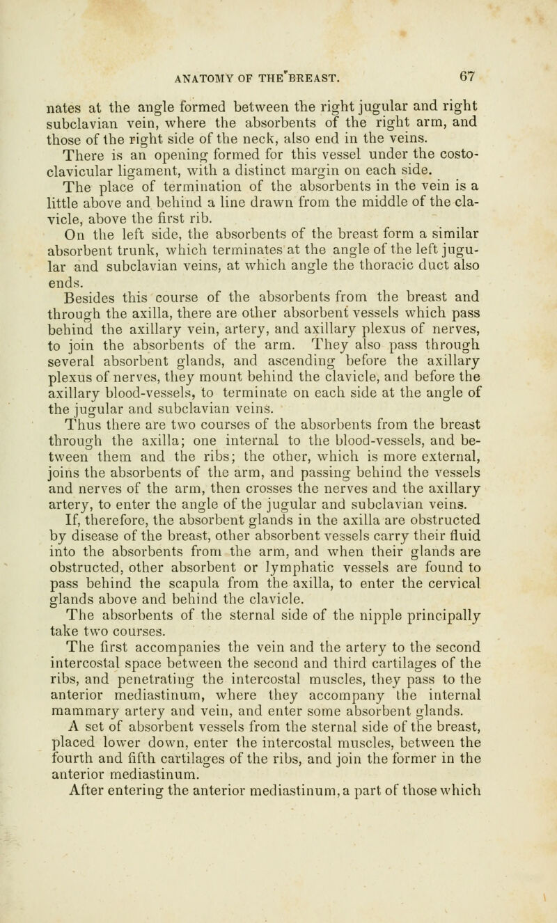nates at the angle formed between the right jugular and right subclavian vein, where the absorbents of the right arm, and those of the right side of the neck, also end in the veins. There is an opening formed for this vessel under the costo- clavicular ligament, with a distinct margin on each side. The place of termination of the absorbents in the vein is a little above and behind a line drawn from, the middle of the cla- vicle, above the first rib. On the left side, the absorbents of the breast form a similar absorbent trunk, which terminates at the angle of the left jugu- lar and subclavian veins, at which angle the thoracic duct also ends. Besides this course of the absorbents from the breast and through the axilla, there are other absorbent vessels which pass behind the axillary vein, artery, and axillary plexus of nerves, to join the absorbents of the arm. They also pass through several absorbent glands, and ascending before the axillary plexus of nerves, they mount behind the clavicle, and before the axillary blood-vessels, to terminate on each side at the angle of the jugular and subclavian veins. Thus there are two courses of the absorbents from the breast through the axilla; one internal to the blood-vessels, and be- tween them and the ribs; the other, which is more external, joins the absorbents of the arm, and passing behind the vessels and nerves of the arm, then crosses the nerves and the axillary artery, to enter the angle of the jugular and subclavian veins. If, therefore, the absorbent glands in the axilla are obstructed by disease of the breast, other absorbent vessels carry their fluid into the absorbents from the arm, and when their glands are obstructed, other absorbent or lymphatic vessels are found to pass behind the scapula from the axilla, to enter the cervical glands above and behind the clavicle. The absorbents of the sternal side of the nipple principally take two courses. The first accompanies the vein and the artery to the second intercostal space between the second and third cartilages of the ribs, and penetrating the intercostal muscles, they pass to the anterior mediastinum, where they accompany the internal mammar}^ artery and vein, and enter some absorbent glands. A set of absorbent vessels from the sternal side of the breast, placed lower down, enter the intercostal muscles, between the fourth and fifth cartilages of the ribs, and join the former in the anterior mediastinum. After entering the anterior mediastinum, a part of those which
