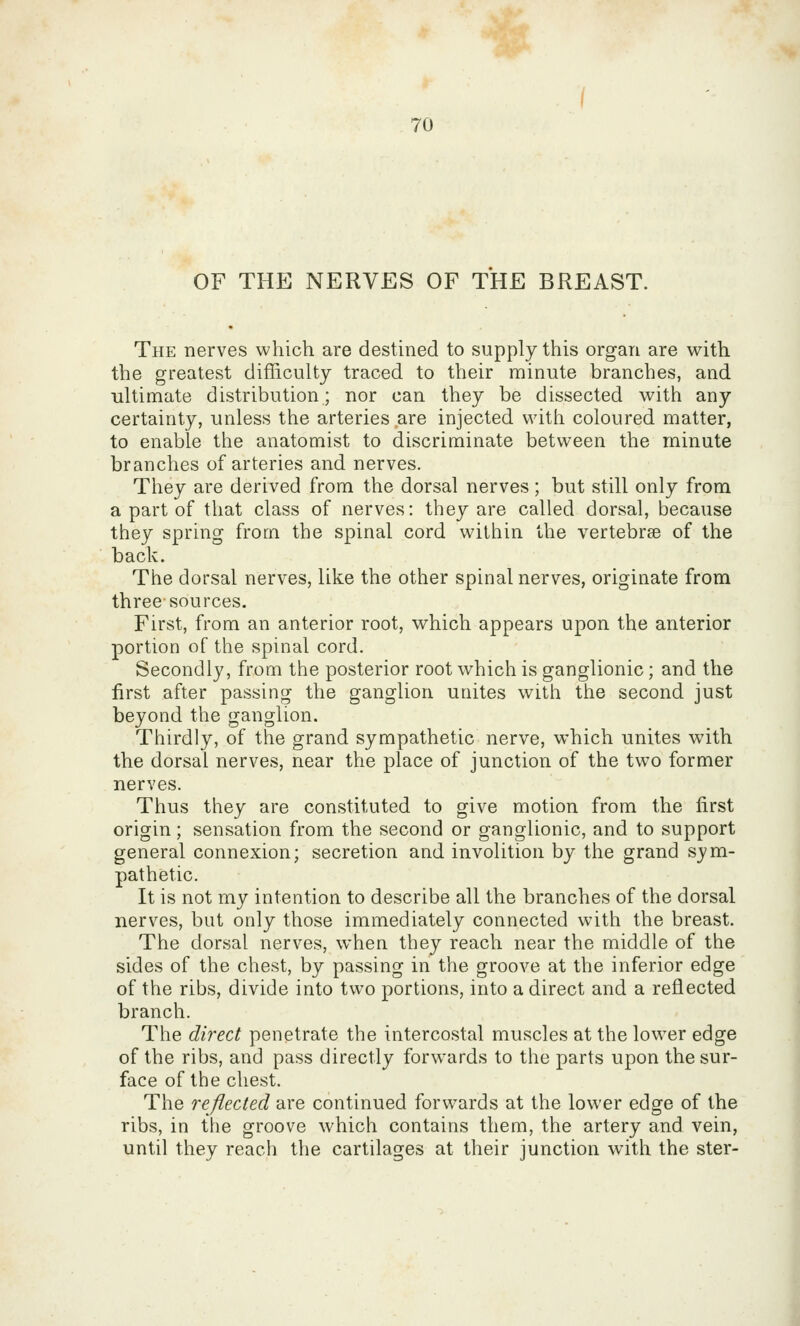 OF THE NERVES OF THE BREAST. The nerves which are destined to supply this organ are with the greatest difficulty traced to their minute branches, and ■ultimate distribution; nor can they be dissected with any certainty, unless the arteries are injected with coloured matter, to enable the anatomist to discriminate between the minute branches of arteries and nerves. They are derived from the dorsal nerves ; but still only from a part of that class of nerves: they are called dorsal, because they spring from the spinal cord within the vertebrae of the back. The dorsal nerves, like the other spinal nerves, originate from three-sources. First, from an anterior root, which appears upon the anterior portion of the spinal cord. Secondly, from the posterior root which is ganglionic; and the first after passing the ganglion utiites with the second just beyond the ganglion. Thirdly, of the grand sympathetic nerve, which unites with the dorsal nerves, near the place of junction of the two former nerves. Thus they are constituted to give motion from the first origin; sensation from the second or ganglionic, and to support general connexion; secretion and involition by the grand sym- pathetic. It is not my intention to describe all the branches of the dorsal nerves, but only those immediately connected with the breast. The dorsal nerves, when they reach near the middle of the sides of the chest, by passing in the groove at the inferior edge of the ribs, divide into two portions, into a direct and a reflected branch. The direct penetrate the intercostal muscles at the lower edge of the ribs, and pass directly forwards to the parts upon the sur- face of the chest. The reflected are continued forwards at the lower edge of the ribs, in the groove which contains them, the artery and vein, until they reach the cartilages at their junction with the ster-