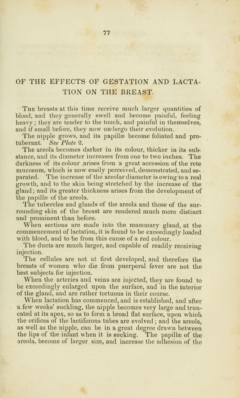 OF THE EFFECTS OF GESTATION AND LACTA- TION ON THE BREAST. The breasts at this time receive much larger quantities of blood, and they generally swell and become painful, feeling heavy; they are tender to the touch, and painful in themselves, and if small before, they now undergo their evolution. The nipple grows, and its papillae become foliated and pro- tuberant. See Plate 2. The areola becomes darker in its colour, thicker in its sub- stance, and its diameter increases from one to two inches. The darkness of its colour arises from a great accession of the rete mucosum, which is now easily perceived, demonstrated, and se- parated. The increase of the areolar diameter is owing to a real growth, and to the skin being stretched by the increase of the gland; and its greater thickness arises from the development of the papilla? of the areola. The tubercles and glands of the areola and those of the sur- rounding skin of the breast are rendered much more distinct and prominent than before. When sections are made into the mammary gland, at the commencement of lactation, it is found- to be exceedingly loaded with blood, and to be from this cause of a red colour. The ducts are much larger, and capable of readily receiving injection. The cellules are not at first developed, and therefore the breasts of women who die from puerperal fever are not the best subjects for injection. When the arteries and veins are injected, they are found to be exceedingly enlarged upon the surface, and in the interior of the gland, and are rather tortuous in their course. When lactation has commenced, and is established, and after a few weeks' suckling, the nipple loecomes very large and trun- cated at its apex, so as to form a broad flat surface, upon which the orifices of the lactiferous tubes are evolved; and the areola, as well as the nipple, can be in a great degree drawn between the lips of the infant when it is sucking. The papillae of the areola, become of larger size, and increase the adhesion of the