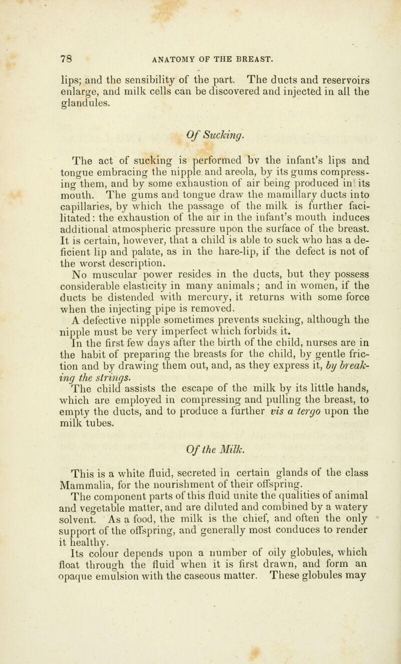 lips; and the sensibility of the part. The ducts and reservoirs enlarge, and milk cells can be discovered and injected in ail the glandules. Of Sucking. The act of sucking is performed bv the infant's lips and tongue embracing the nipple and areola, by its gums compress- ing them, and by some exhaustion of air being produced in its mouth. The gums and tongue draw the mamillary ducts into capillaries, by which the passage of the milk is further faci- litated: the exhaustion of the air in the infant's mouth induces additional atmospheric pressure upon the surface of the breast. It is certain, however, that a child is able to suck who has a de- ficient lip and palate, as in the hare-lip, if the defect is not of the worst description. No muscular power resides in the ducts, but they possess considerable elasticity in many animals; and in women, if the ducts be distended with mercury, it returns with some force when the injecting pipe is removed. A defective nipple sometimes prevents sucking, although the nipple must be very imperfect w^hich forbids it. In the first few days after the birth of the child, nurses are in the habit of preparing the breasts for the child, by gentle fric- tion and by drawing them out, and, as they express it, by break- ing the strings. The child assists the escape of the milk by its little hands, which are employed in compressing and pulling the breast, to empty the ducts, and to produce a further vis a tergo upon the milk tubes. OftheMUk. This is a white fluid, secreted in certain glands of the class Mammalia, for the nourishment of their offspring. The component parts of this fluid unite the qualities of animal and vegetable matter, and are diluted and combined by a watery solvent. As a food, the milk is the chief, and often the only support of the off'spring, and generally most conduces to render it healthy. Its colour depends upon a number of oily globules, which float through the fluid when it is first drawn, and form an opaque emulsion with the caseous matter. These globules may