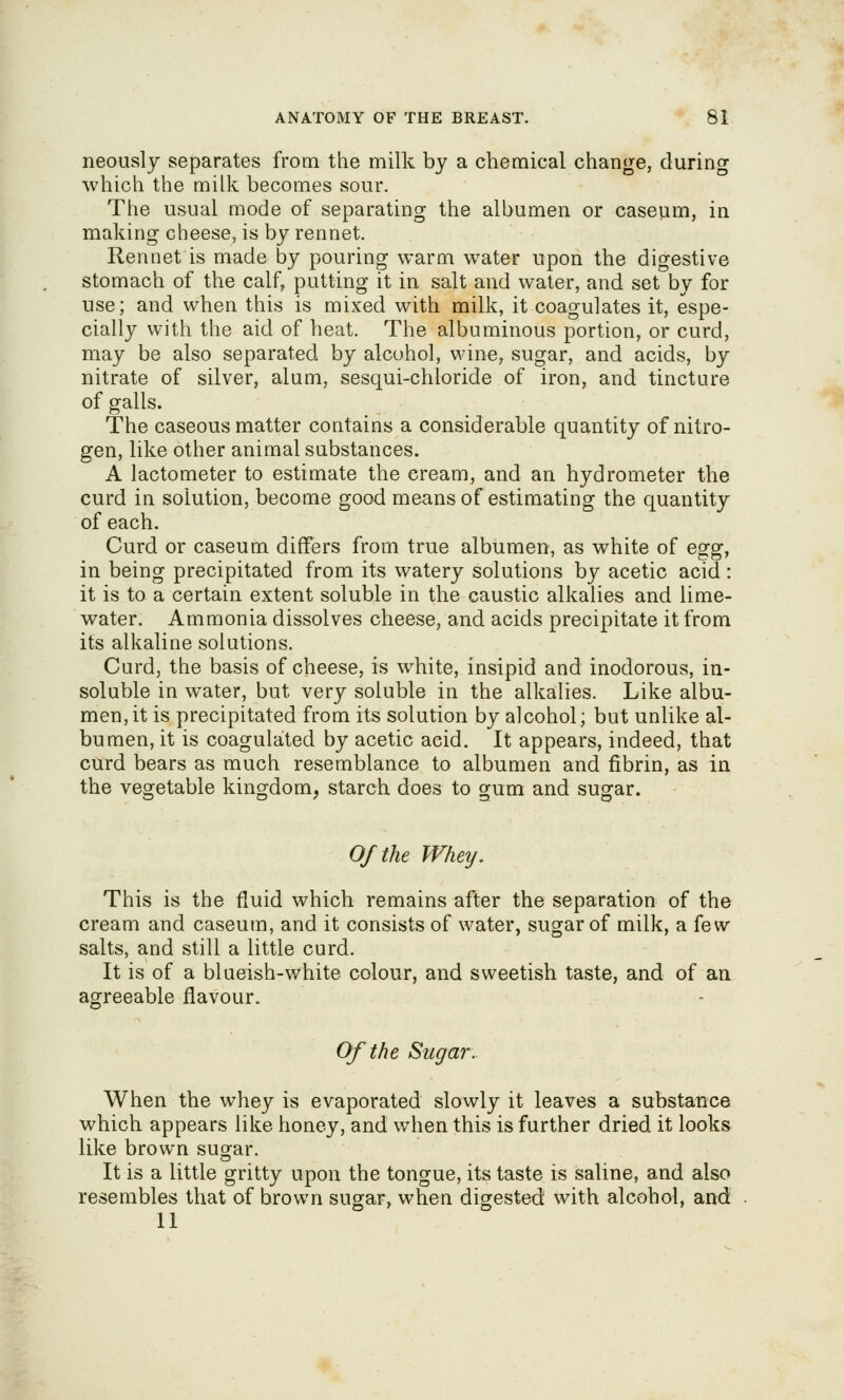 neously separates from the milk by a chemical change, during which the milk becomes sour. The usual mode of separating the albumen or caseum, in making cheese, is by rennet. Rennet is made by pouring warm water upon the digestive stomach of the calf, putting it in salt and water, and set by for use; and when this is mixed with milk, it coagulates it, espe- cially with the aid of heat. The albuminous portion, or curd, may be also separated by alcohol, wine, sugar, and acids, by nitrate of silver, alum, sesqui-chloride of iron, and tincture of galls. The caseous matter contains a considerable quantity of nitro- gen, like other animal substances. A lactometer to estimate the cream, and an hydrometer the curd in solution, become good means of estimating the quantity of each. Curd or caseum differs from true albumen, as white of egg, in being precipitated from its watery solutions by acetic acid : it is to a certain extent soluble in the caustic alkalies and lime- water. Ammonia dissolves cheese, and acids precipitate it from its alkaline solutions. Curd, the basis of cheese, is white, insipid and inodorous, in- soluble in water, but very soluble in the alkalies. Like albu- men, it is precipitated from its solution by alcohol; but unlike al- bumen, it is coagulated by acetic acid. It appears, indeed, that curd bears as much resemblance to albumen and fibrin, as in the vegetable kingdom, starch does to gum and sugar. Of the Whey. This is the fluid which remains after the separation of the cream and caseum, and it consists of water, sugar of milk, a few salts, and still a little curd. It is of a blueish-white colour, and sweetish taste, and of an agreeable flavour. Of the Sugar. When the whey is evaporated slowly it leaves a substance which appears like honey, and when this is further dried it looks like brown sug^ar. It is a little gritty upon the tongue, its taste is saline, and also resembles that of brown sugar, when digested with alcohol, and 11