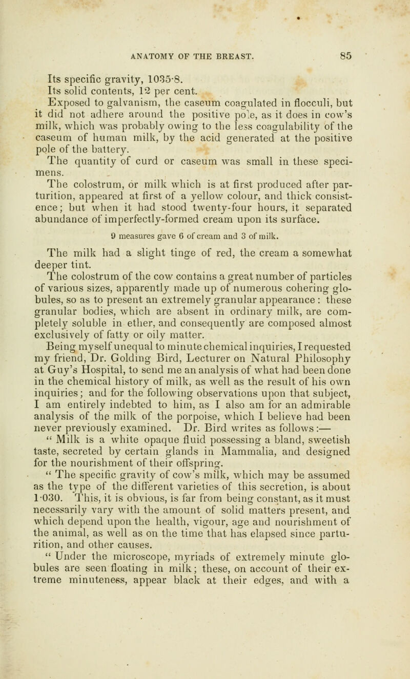 Its specific gravity, 1035-8. Its solid contents, 12 per cent. Exposed to galvanism, the caseum coagulated in flocculi, but it did not adhere around the positive pole, as it does in cow's milk, which was probably owing to the less coagulability of the caseum of human milk, by the acid generated at the positive pole of the battery. The quantity of curd or caseum was small in these speci- mens. The colostrum, or milk which is at first produced after par- turition, appeared at first of a yellow colour, and thick consist- ence; but when it had stood twenty-four hours, it separated abundance of imperfectly-formed cream upon its surface. 9 measures gave 6 of cream and 3 of milk. The milk had a slight tinge of red, the cream a somewhat deeper tint. The colostrum of the cow contains a great number of particles of various sizes, apparently made up of numerous cohering glo- bules, so as to present an extremely granular appearance : these granular bodies, which are absent in ordinary milk, are com- pletely soluble in ether, and consequently are composed almost exclusively of fatty or oily matter. Being myself unequal to minute chemical inquiries, I requested my friend, Dr. Golding Bird, Lecturer on Natural Philosophy at Guy's Hospital, to send me an analysis of what had been done in the chemical history of milk, as w^ell as the result of his own inquiries; and for the following observations upon that subject, I am entirely indebted to him, as I also am for an admirable analysis of the milk of the porpoise, which I believe had been never previously examined. Dr. Bird writes as follows:—  Milk is a white opaque fluid possessing a bland, sweetish taste, secreted by certain glands in Mammalia, and designed for the nourishment of their offspring.  The specific gravity of cow's milk, which may be assumed as the type of the different varieties of this secretion, is about r030. This, it is obvious, is far from being constant, as it must necessarily vary with the amount of solid matters present, and which depend upon the health, vigour, age and nourishment of the animal, as well as on the time that has elapsed since partu- rition, and other causes.  Under the microscope, myriads of extremely minute glo- bules are seen floating in milk; these, on account of their ex- treme minuteness, appear black at their edges, and with a