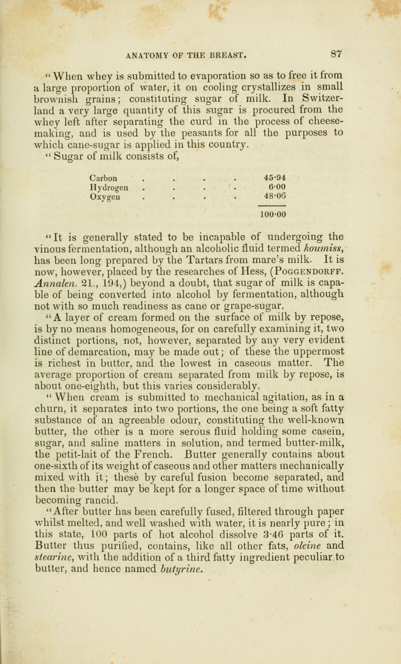  When whey is submitted to evaporation so as to free it from a large proportion of water, it on cooling crystallizes in small brownish grains; constituting sugar of milk. In Switzer- land a very large quantity of this sugar is procured from the whey left after separating the curd in the process of cheese- making, and is used by the peasants for all the purposes to which cane-sugar is applied in this country.  Sugar of milk consists of, Carbon .... 45-94 Hydrogen .... 6*00 Oxygen .... 48*06 100-00 It is generally stated to be incapable of undergoing the vinous fermentation, although an alcoholic fluid termed koumiss, has been long prepared by the Tartars from mare's milk. It is now, however, placed by the researches of Hess, (Poggendorff. Annalen. 21., 194,) beyond a doubt, that sugar of milk is capa- ble of being converted into alcohol by fermentation, although not with so much readiness as cane or grape-sugar. A layer of cream formed on the surface of milk by repose, is by no means homogeneous, for on carefully examining it, two distinct portions, not, however, separated by any very evident line of demarcation, may be made out; of these the uppermost is richest in butter, and the lowest in caseous matter. The average proportion of cream separated from milk by repose, is about one-eighth, but this varies considerably.  When cream is submitted to mechanical agitation, as in a churn, it separates into two portions, the one being a soft fatty substance of an agreeable odour, constituting the well-known butter, the other is a more serous fluid holding some casein, sugar, and saline matters in solution, and termed butter-milk, the petit-lait of the French. Butter generally contains about one-sixth of its weight of caseous and other matters mechanically mixed with it; these by careful fusion become separated, and then the butter may be kept for a longer space of time without becoming rancid. After butter has been carefully fused, filtered through paper whilst melted, and well washed with water, it is nearly pure; in this state, 100 parts of hot alcohol dissolve 3-46 parts of it. Butter thus purified, contains, like all other fats, oleine and siearine, with the addition of a third fatty ingredient peculiar to butter, and hence named butyrine.