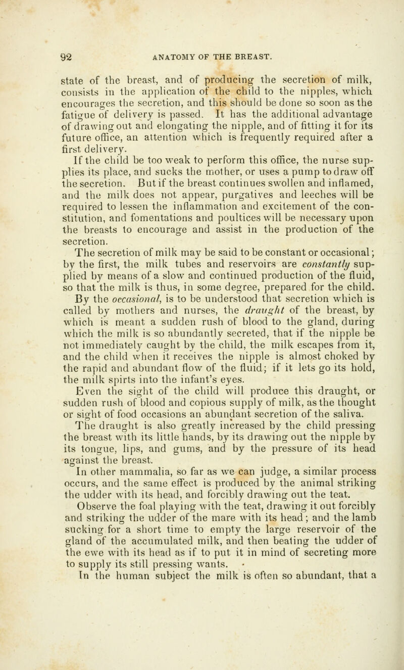 state of the breast, and of producing the secretion of nnilk, consists ill the application of the child to the nipples, which encourages the secretion, and this should be done so soon as the fatitrue of delivery is passed. It has the additional advantage of drawing out and elongating the nipple, and of fitting it for its future office, an attention which is frequently required after a first delivery. If the child be too weak to perform this office, the nurse sup- plies its ])lace, and sucks the mother, or uses a pump to draw off the secretion. But if the breast continues swollen and inflamed, and the milk does not appear, purgatives and leeches will be required to lessen the inflammation and excitement of the con- stitution, and fomentations and poultices will be necessary upon the breasts to encourage and assist in the production of the secretion. The secretion of milk may be said to be constant or occasional; by the first, the milk tubes and reservoirs are constantly sup- plied by means of a slow and continued production of the fluid, so that the milk is thus, in some degree, prepared for the child. By the occasional, is to be understood that secretion which is called by mothers and nurses, the draught of the breast, by which is meant a sudden rush of blood to the gland, during which the milk is so abundantly secreted, that if the nipple be not immediately caught by the child, the milk escapes from it, and the child when it receives the nipple is almost choked by the rapid and abundant flow of the fluid; if it lets go its hold, the milk spirts into the infant's eyes. Even the sight of the child will produce this draught, or sudden rush of blood and copious supply of milk, as the thought or sisrht of food occasions an abundant secretion of the saliva. The draught is also greatly increased by the child pressing the breast with its little hands, by its drawing out the nipple by its tongue, lips, and gums, and by the pressure of its head against the breast. In other mammalia, so far as we can judge, a similar process occurs, and the same effect is produced by the animal striking the udder with its head, and forcibly drawing out the teat. Observe the foal playing with the teat, drawing it out forcibly and striking the udder of the mare with its head; and the lamb sucking for a short time to empty the large reservoir of the gland of the accumulated milk, and then beating the udder of the ewe with its head as if to put it in mind of secreting more to supply its still pressing wants. In the human subject the milk is often so abundant, that a