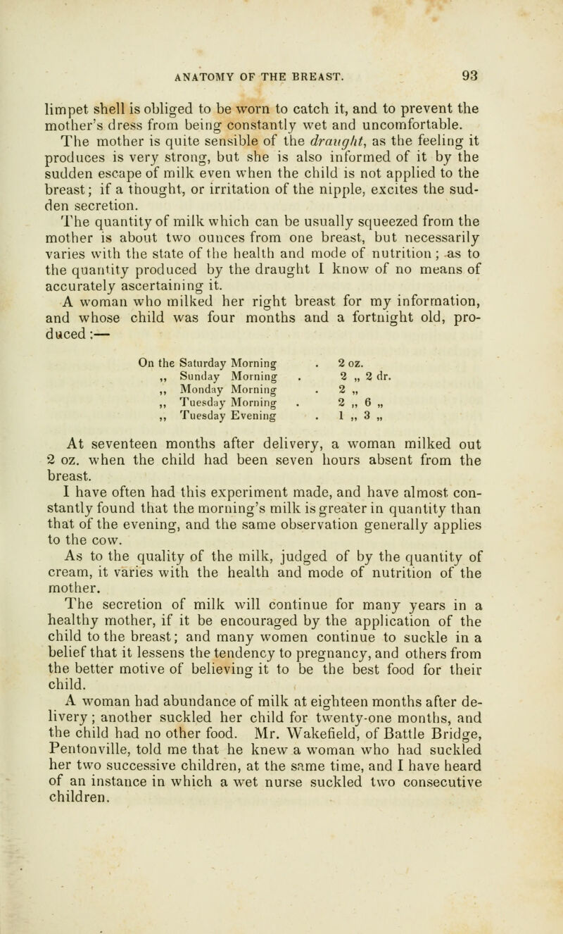 limpet shell is obliged to be worn to catch it, and to prevent the mother's dress from being constantly wet and uncomfortable. The mother is quite sensible of the draughty as the feeling it produces is very strong, but she is also informed of it by the sudden escape of milk even when the child is not applied to the breast; if a thought, or irritation of the nipple, excites the sud- den secretion. The quantity of milk which can be usually squeezed from the mother is about two ounces from one breast, but necessarily varies with the state of the health and mode of nutrition; as to the quantity produced by the draught I know of no means of accurately ascertaining it. A woman who milked her right breast for my information, and whose child was four months and a fortnight old, pro- duced ;— On the Saturday Morning . 2 oz. ,, Sunday Morning . 2 „ 2 dr. ,, Monday Morning . 2 „ ,, Tuesday Morning . 2 „ 6 „ ,, Tuesday Evening . 1 „ 3 „ At seventeen months after delivery, a woman milked out 2 oz. when the child had been seven hours absent from the breast. I have often had this experiment made, and have almost con- stantly found that the morning's milk is greater in quantity than that of the evening, and the same observation generally applies to the cow. As to the quality of the milk, judged of by the quantity of cream, it varies with the health and mode of nutrition of the mother. The secretion of milk will continue for many years in a healthy mother, if it be encouraged by the application of the child to the breast; and many women continue to suckle in a belief that it lessens the tendency to pregnancy, and others from the better motive of believing it to be the best food for their child. A woman had abundance of milk at eighteen months after de- livery ; another suckled her child for twenty-one months, and the child had no other food. Mr. Wakefield, of Battle Bridge, Pentonville, told me that he knew a woman who had suckled her two successive children, at the same time, and I have heard of an instance in which a wet nurse suckled two consecutive children.
