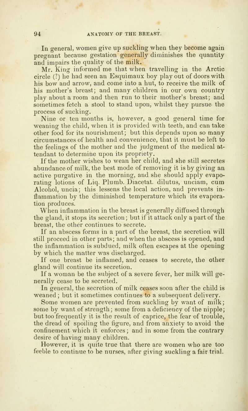 In general, women give up suckling when they become again pregnant because gestation generally diminishes the quantity and impairs the quality of the milk. Mr. King informed me that when travelling in the Arctic circle (?) he had seen an Esquimaux boy play out of doors with his bow and arrow, and come into a hut, to receive the milk of his mother's breast; and many children in our own country play about a room and then run to their mother's breast; and sometimes fetch a stool to stand upon, whilst they pursue the process of sucking. Nine or ten months is, however, a good general time for weaning the child, when it is provided with teeth, and can take other food for its nourishment; but this depends upon so many circumstances of health and convenience, that it must be left to the feelings of the mother and the judgment of the medical at- tendant to determine upon its propriety. If the mother wishes to wean her child, and she still secretes abundance of milk, the best mode of removing it is by giving an active purgative in the morning, and she should apply evapo- rating lotions of Liq. Plumb. Diacetat. dilutus, unciam, cum Alcohol, uncia; this lessens the local action, and prevents in- flammation by the diminished temperature which its evapora- tion produces. When inflammation in the breast is generally diffused through the gland, it stops its secretion; but if it attack only a part of the breast, the other continues to secrete. If an abscess forms in a part of the breast, the secretion will still proceed in other parts; and when the abscess is opened, and the inflammation is subdued, milk often escapes at the opening by which the matter was discharged. If one breast be inflamed, and ceases to secrete, the other gland will continue its secretion. If a woman be the subject of a severe fever, her milk will ge- nerally cease to be secreted. In general, the secretion of milk ceases soon after the child is weaned ; but it sometimes continues to a subsequent delivery. Some women are prevented from suckling by want of milk; some by want of strength; some from a deficiency of the nipple; but too frequently it is the result of caprice, the fear of trouble, the dread of spoiling the figure, and from anxiety to avoid the confinement which it enforces; and in some from the contrary desire of having many children. However, it is quite true that there are women who are too feeble to continue to be nurses, after giving suckling a fair trial.