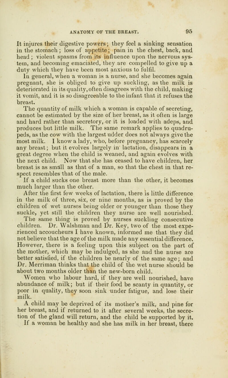 It injures their digestive powers; they feel a sinking sensation in the stomach ; loss of appetite; pain in the chest, back, and head ; violent spasms from its influence upon the nervous sys- tem, and becoming emaciated, they are compelled to give up a duty which they have been most anxious to fulfil. In general, when a woman is a nurse, and she becomes again pregnant, she is obliged to give up suckling, as the milk is deteriorated in its quality,often disagrees with the child, making it vomit, and it is so disagreeable to the infant that it refuses the breast. The quantity of milk which a woman is capable of secreting, cannot be estimated by the size of her breast, as it often is large and hard rather than secretory, or it is loaded with adeps, and produces but little milk. The same remark applies to quadru- peds, as the cow with the largest udder does not always give the most milk. I know a lady, who, before pregnancy, has scarcely any breast; but it evolves largely in' lactation, disappears in a great degree when the child is weaned, and again evolves with the next child. Now that she has ceased to have children, her breast is as small as that of a man, so that the chest in that re- spect resembles that of the male. If a child sucks one breast more than the other, it becomes much larger than the other. After the first few weeks of lactation, there is little difference in the milk of three, six, or nine months, as is proved by the children of wet nurses being older or younger than those they suckle, yet still the children they nurse are well nourished. The same thing is proved by nurses suckling consecutive children. Dr. Walshman and Dr. Key, two of the most expe- rienced accoucheurs I have known, informed me that they did not believe that the age of the milk made any essential difference. However, there is a feeling upon this subject on the part of the mother, which may be indulged, as she and the nurse are better satisfied, if the children be nearly of the same age; and Dr. Merriman thinks that the child of the wet nurse should be about two months older than the new-born child. Women who labour hard, if they are well nourished, have abundance of milk; but if their food be scanty in quantity, or poor in quality, they soon sink under fatigue, and lose their milk. A child may be deprived of its mother's milk, and pine for her breast, and if returned to it after several weeks, the secre- tion of the gland will return, and the child be supported by it. If a woman be healthy and she has milk in her breast, there