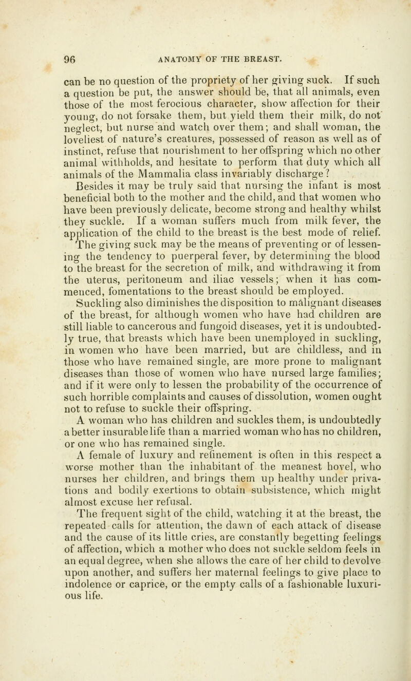 can be no question of the propriety of her giving suck. If such a question be put, the answer should be, that all animals, even those of the most ferocious character, show affection for their youtig, do not forsake them, but yield them their milk, do not neo-lect, but nurse and watch over them; and shall woman, the loveliest of nature's creatures, possessed of reason as well as of instinct, refuse that nourishment to her offspring which no other animal withholds, and hesitate to perform that duty which all animals of the Mammalia class invariably discharge? Besides it may be truly said that nursing the infant is most beneficial both to the mother and the child, and that women who have been previously delicate, become strong and healthy whilst they suckle. If a woman suffers much from milk fever, the application of the child to the breast is the best mode of relief. The giving suck may be the means of preventing or of lessen- ing the tendency to puerperal fever, by determining the blood to the breast for the secretion of milk, and withdrawing it from the uterus, peritoneum and iliac vessels; when it has com- menced, fomentations to the breast should be employed. Suckling also diminishes the disposition to malignant diseases of the breast, for although women who have had children are still liable to cancerous and fungoid diseases, yet it is undoubted- ly true, that breasts which have been unemployed in suckling, in women who have been married, but are childless, and in those who have remained single, are more prone to malignant diseases than those of women who have nursed large families; and if it were only to lessen the probability of the occurrence of such horrible complaints and causes of dissolution, women ought not to refuse to suckle their offspring. A woman who has children and suckles them, is undoubtedly abetter insurable life than a married woman who has no children, or one who has remained single. A female of luxury and refinement is often in this respect a worse mother than the inhabitant of the meanest hovel, who nurses her children, and brings them up healthy under priva- tions and bodily exertions to obtain subsistence, which might almost excuse her refusal. The frequent sight of the child, watching it at the breast, the repeated calls for attention, the dawn of each attack of disease and the cause of its little cries, are constantly begetting feelings of affection, which a mother who does not suckle seldom feels in an equal degree, when she allows the care of her child to devolve upon another, and suffers her maternal feelings to give place to indolence or caprice, or the empty calls of a f^ashionable luxuri- ous life.