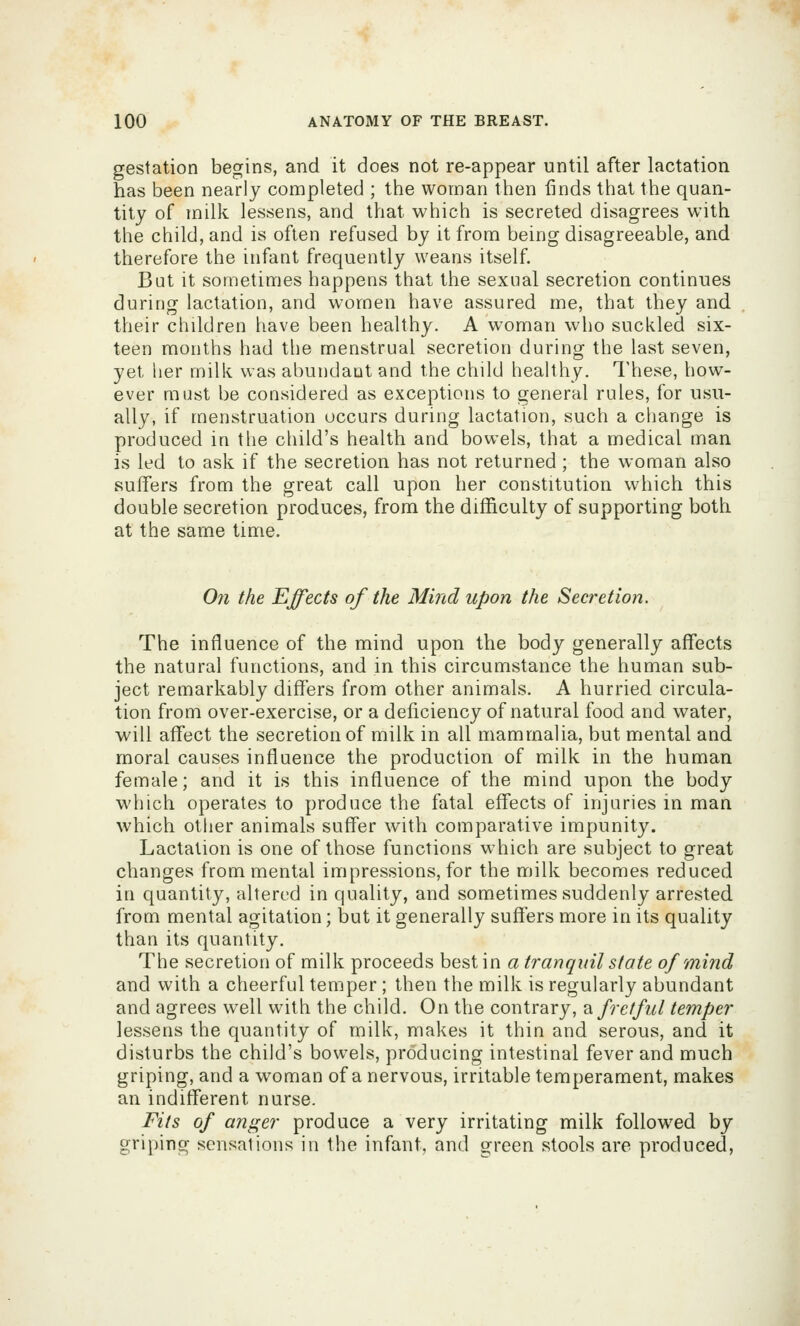 gestation begins, and it does not re-appear until after lactation has been nearly completed ; the woman then finds that the quan- tity of milk lessens, and that which is secreted disagrees with the child, and is often refused by it from being disagreeable, and therefore the infant frequently weans itself. But it sometimes happens that the sexual secretion continues during lactation, and women have assured me, that they and their children have been healthy. A woman who suckled six- teen months had the menstrual secretion during the last seven, yet her milk was abundant and the child healthy. I'hese, how- ever most be considered as exceptions to general rules, for usu- ally, if menstruation occurs during lactation, such a change is produced in the child's health and bowels, that a medical man is led to ask if the secretion has not returned; the woman also suffers from the great call upon her constitution which this double secretion produces, from the difficulty of supporting both at the same time. On the Effects of the Mind upon the Secretion. The influence of the mind upon the body generally affects the natural functions, and in this circumstance the human sub- ject remarkably differs from other animals, A hurried circula- tion from over-exercise, or a deficiency of natural food and water, will affect the secretion of milk in all mammalia, but mental and moral causes influence the production of milk in the human female; and it is this influence of the mind upon the body which operates to produce the fatal effects of injuries in man which other animals suffer with comparative impunity. Lactation is one of those functions which are subject to great changes from mental impressions, for the milk becomes reduced in quantity, altered in quality, and sometimes suddenly arrested from mental agitation; but it generally sutlers more in its quality than its quantity. The secretion of milk proceeds best in a tranquil state of mind and with a cheerful temper ; then the milk is regularly abundant and agrees well with the child. On the contrary, di fretful temper lessens the quantity of milk, makes it thin and serous, and it disturbs the child's bowels, producing intestinal fever and much griping, and a woman of a nervous, irritable temperament, makes an indifferent nurse. Fits of anger produce a very irritating milk followed by griping sensations in the infant, and green stools are produced,