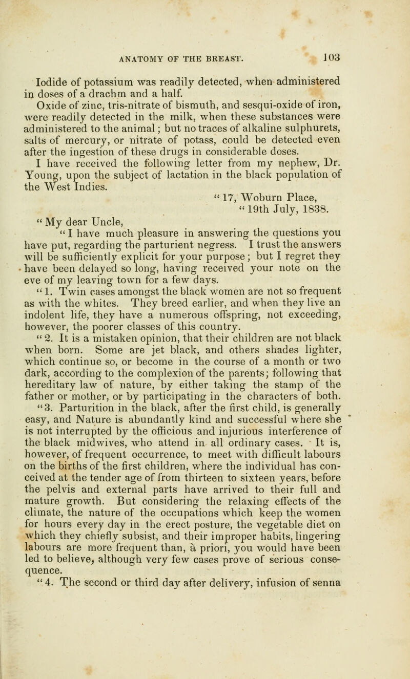 Iodide of potassium was readily detected, when administered in doses of a drachm and a half. Oxide of zinc, tris-nitrate of bismuth, and sesqui-oxide of iron, were readily detected in the milk, when these substances were administered to the animal; but no traces of alkaline sulphurets, salts of mercury, or nitrate of potass, could be detected even after the ingestion of these drugs in considerable doses. I have received the following letter from my nephew. Dr. Young, upon the subject of lactation in the black population of the West Indies.  17, Woburn Place,  19th July, 1838.  My dear Uncle,  I have much pleasure in answering the questions you have put, regarding the parturient negress. I trust the answers will be sufficiently explicit for your purpose; but I regret they have been delayed so long, having received your note on the eve of my leaving town for a few days.  1. Twin cases amongst the black women are not so frequent as with the whites. They breed earlier, and when they live an indolent life, they have a numerous offspring, not exceeding, however, the poorer classes of this country. ** 2. It is a mistaken opinion, that their children are not black when born. Some are jet black, and others shades lighter, which continue so, or become in the course of a month or two dark, according to the complexion of the parents; following that hereditary law of nature, by either taking the stamp of the father or mother, or by participating in the characters of both. 3. Parturition in the black, after the first child, is generally easy, and Nature is abundantly kind and successful where she is not interrupted by the officious and injurious interference of the black midwives, who attend in all ordinary cases. It is, however, of frequent occurrence, to meet with difficult labours on the births of the first children, where the individual has con- ceived at the tender age of from thirteen to sixteen years, before the pelvis and external parts have arrived to their full and mature growth. But considering the relaxing effects of the climate, the nature of the occupations which keep the women for hours every day in the erect posture, the vegetable diet on which they chiefly subsist, and their improper habits, lingering labours are more frequent than, a priori, you would have been led to believe, although very few cases prove of serious conse- quence.  4. The second or third day after delivery, infusion of senna
