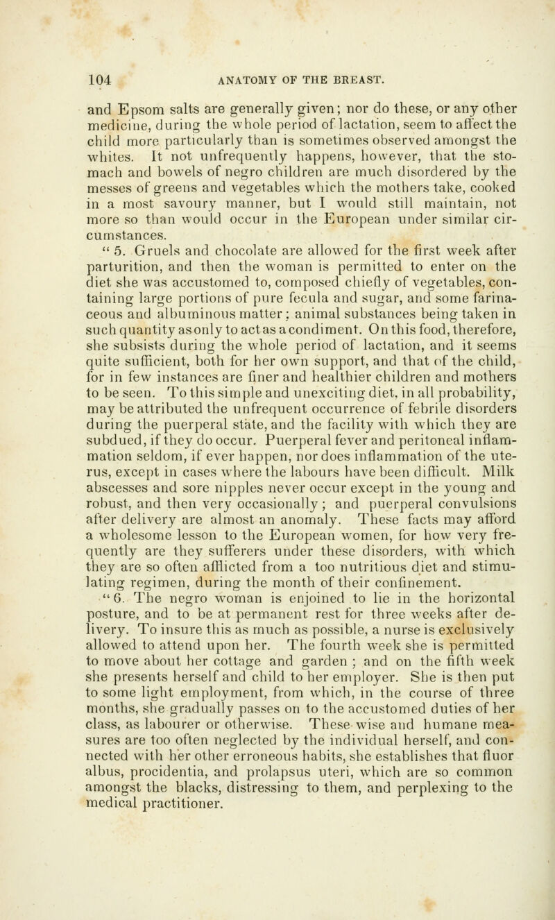 and Epsom salts are generally given; nor do these, or any other medicine, during the whole period of lactation, seem to aftect the child more particularly than is sometimes observed amongst the whites. It not unfrequently happens, however, that the sto- mach and bowels of negro children are much disordered by the messes of greens and vegetables which the mothers take, cooked in a most savoury manner, but I would still maintain, not more so than would occur in the European under similar cir- cumstances.  5. Gruels and chocolate are allowed for the first week after parturition, and then the woman is permitted to enter on the diet she was accustomed to, composed chiefly of vegetables, con- taining large portions of pure fecula and sugar, and some farina- ceous and albuminous matter : animal substances being taken in such quantity asonly to act as a condiment. On this food, therefore, she subsists during the whole period of lactation, and it seems quite sufficient, both for her own support, and that of the child, for in few instances are finer and healthier children and mothers to be seen. To this simple and unexciting diet, in all probability, may be attributed the unfrequent occurrence of febrile disorders during the puerperal state, and the facility with which they are subdued, if they do occur. Puerperal fever and peritoneal inflam- mation seldom, if ever happen, nor does inflammation of the ute- rus, except in cases where the labours have been difficult. Milk abscesses and sore nipples never occur except in the young and robust, and then very occasionally; and puerperal convulsions after delivery are almost an anomaly. These facts may afford a wholesome lesson to the European women, for how very fre- quently are they suflferers under these disorders, with w^hich they are so often afflicted from a too nutritious diet and stimu- lating regimen, during the month of their confinement. 6. The negro w^oman is enjoined to lie in the horizontal posture, and to be at permanent rest for three weeks after de- livery. To insure this as much as possible, a nurse is exclusively allowed to attend upon her. The fourth week she is permitted to move about her cottage and garden ; and on the fifth week she presents herself and child to her employer. She is then put to some light employment, from which, in the course of three months, she gradually passes on to the accustomed duties of her class, as labourer or otherwise. These wise and humane mea- sures are too often neglected by the individual herself, and con- nected with her other erroneous habits, she establishes that fluor albus, procidentia, and prolapsus uteri, which are so common amongst the blacks, distressing to them, and perplexing to the medical practitioner.