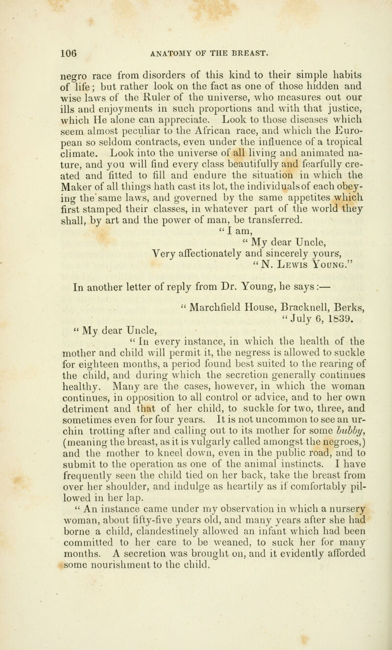 negro race from disorders of this kind to their simple habits of life; but rather look on the fact as one of those hidden and wise laws of the Ruler of the universe, who measures out our ills and enjoyments in such proportions and with that justice, which He alone can appreciate. Look to those diseases which seem almost peculiar to the African race, and which the Euro- pean so seldom contracts, even under the influence of a tropical climate. Look into the universe of all living and animated na- ture, and you will find every class beautifully and fearfully cre- ated and fitted to fill and endure the situation in which the Maker of all things hath cast its lot, the individuals of each obey- ing the same laws, and governed by the same appetites which first stamped their classes, in whatever part of the world they shall, by art and the power of man, be transferred. <' I am,  My dear Uncle, Very affectionately and sincerely yours,  N. Lewis Young. In another letter of reply from Dr. Young, he says :—  Marchfield House, Bracknell, Berks, July 6, 1839.  My dear Uncle,  In every instance, in which the health of the mother and child will permit it, the negress is allowed to suckle for eighteen months, a period found best suited to the rearing of the child, and during which the secretion generally continues healthy. Many are the cases, however, in which the woman continues, in opposition to all control or advice, and to her own detriment and that of her child, to suckle for two, three, and sometimes even for four years. It is not uncommon to see an ur- chin trotting after and calling out to its mother for some huhhy, (meaning the breast, as it is vulgarly called amongst the negroes,) and the mother to kneel down, even in the public road, and to submit to the operation as one of the animal instincts. I have frequently seen the child tied on her back, take the breast from over her shoulder, and indulge as heartily as if comfortably pil- lowed in her lap.  An instance came under my observation in which a nursery woman, about fifty-five years old, and many years after she had borne a child, clandestinely allowed an infant which had been committed to her care to be weaned, to suck her for many months. A secretion was brought on, and it evidently afforded some nourishment to the child.