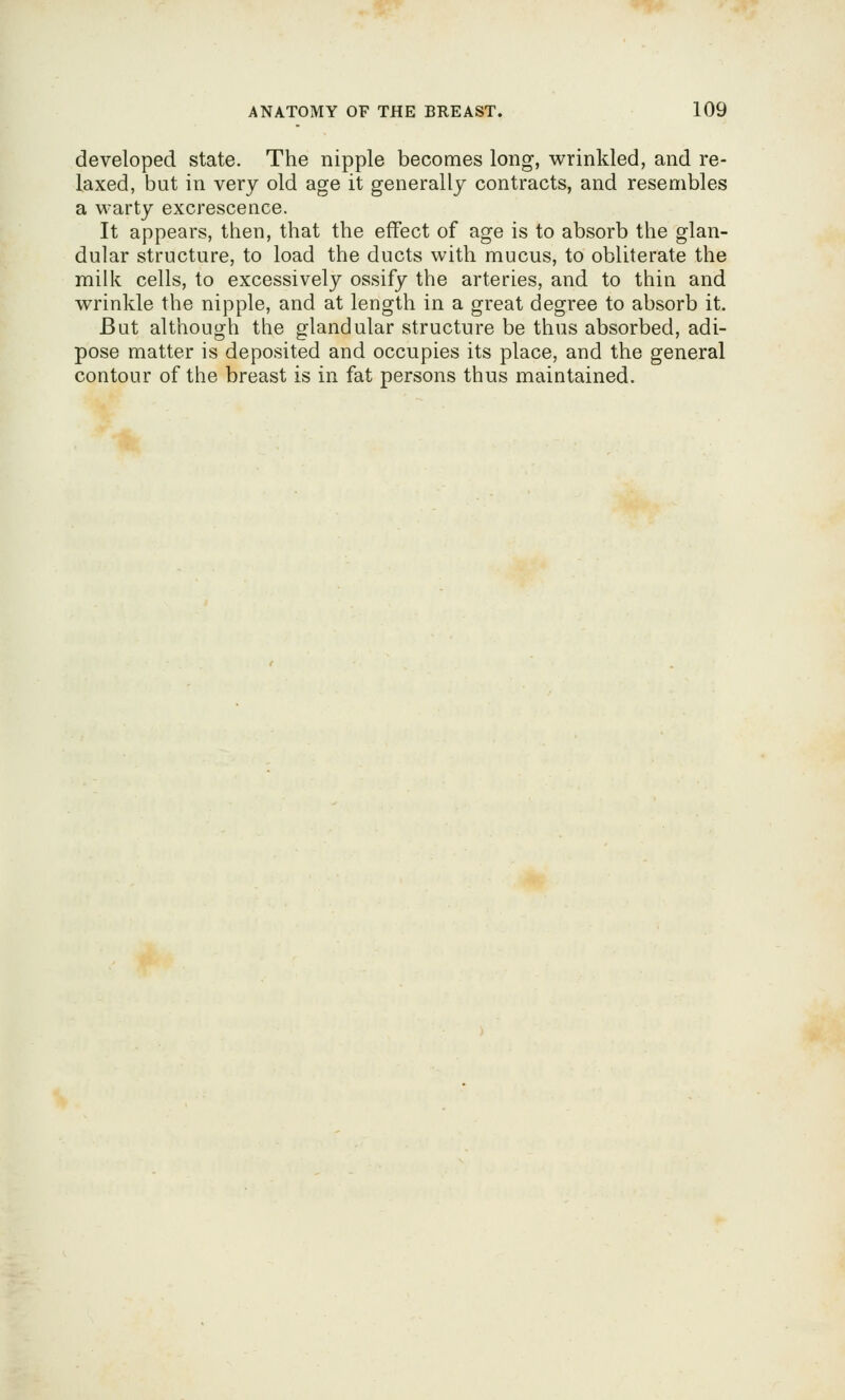 developed state. The nipple becomes long, wrinkled, and re- laxed, but in very old age it generally contracts, and resembles a warty excrescence. It appears, then, that the effect of age is to absorb the glan- dular structure, to load the ducts with mucus, to obliterate the milk cells, to excessively ossify the arteries, and to thin and wrinkle the nipple, and at length in a great degree to absorb it. But although the glandular structure be thus absorbed, adi- pose matter is deposited and occupies its place, and the general contour of the breast is in fat persons thus maintained.