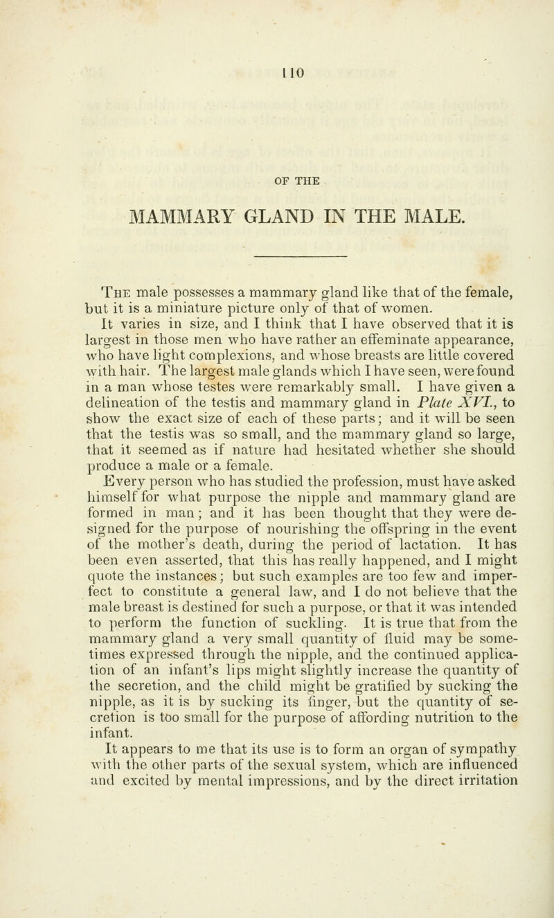 OF THE MAMMARY GLAND IN THE MALE. The male possesses a mammary gland like that of the female, but it is a miniature picture only of that of women. It varies in size, and I think that I have observed that it is largest in those men who have rather an effeminate appearance, who have light complexions, and whose breasts are little covered w^ith hair. The largest male glands which I have seen, were found in a man whose testes were remarkably small. I have given a delineation of the testis and mammary gland in Plate XVI., to show the exact size of each of these parts; and it will be seen that the testis was so small, and the mammary gland so large, that it seemed as if nature had hesitated whether she should produce a male or a female. Every person who has studied the profession, must have asked himself for what purpose the nipple and mammary gland are formed in man; and it has been thought that they were de- signed for the purpose of nourishing the offspring in the event of the mother's death, during the period of lactation. It has been even asserted, that this has really happened, and I might quote the instances; but such examples are too few and imper- fect to constitute a general law, and I do not believe that the male breast is destined for such a purpose, or that it was intended to perform the function of suckling. It is true that from the mammary gland a very small quantity of lluid may be some- times expressed through the nipple, and the continued applica- tion of an infant's lips might slightly increase the quantity of the secretion, and the child might be gratified by sucking the nipple, as it is by sucking its finger, but the quantity of se- cretion is too small for the purpose of affording nutrition to the infant. It appears to me that its use is to form an organ of sympathy with the other parts of the sexual system, which are influenced and excited by mental impressions, and by the direct irritation