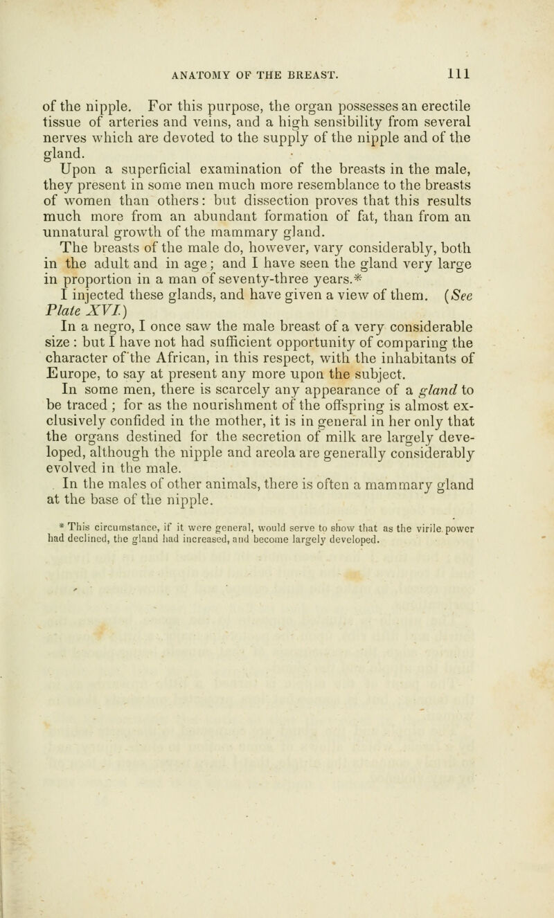 of the nipple. For this purpose, the organ possesses an erectile tissue of arteries and veins, and a high sensibility from several nerves which are devoted to the supply of the nipple and of the gland. Upon a superficial examination of the breasts in the male, they present in some men much more resemblance to the breasts of women than others: but dissection proves that this results much more from an abundant formation of fat, than from an unnatural growth of the mammary gland. The breasts of the male do, however, vary considerably, both in the adult and in age; and I have seen the gland very large in proportion in a man of seventy-three years.* I injected these glands, and have given a view of them. (See Plate XVI.) In a negro, I once saw the male breast of a very considerable size : but I have not had sufficient opportunity of comparing the character of'the African, in this respect, with the inhabitants of Europe, to say at present any more upon the subject. In some men, there is scarcely any appearance of a gland to be traced ; for as the nourishment of the offspring is almost ex- clusively confided in the mother, it is in general in her only that the organs destined for the secretion of milk are largely deve- loped, although the nipple and areola are generally considerably evolved in the male. In the males of other animals, there is often a mammary gland at the base of the nipple. * This circumstance, if it were general, would serve to show that as the virile, power had declined, the gland had increased, and become largely developed.