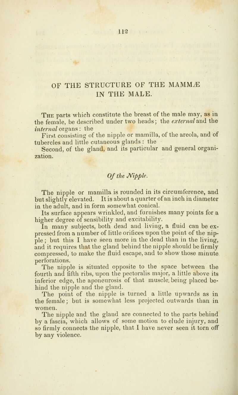 OF THE STRUCTURE OF THE MAMM^ IN THE MALE. The parts which constitute the breast of the male may, as in the female, be described under two heads; the externaldiud the internal organs: the First consisting of the nipple or mamilla, of the areola, and of tubercles and little cutaneous glands : the Second, of the gland, and its particular and general organi- zation. Of the Nipple. The nipple or mamilla is rounded in its circumference, and but slightly elevated. It is about a quarter of an inch in diameter in the adult, and in form somewhat conical. Its surface appears wrinkled, and furnishes many points for a higher degree of sensibility and excitability. In many subjects, both dead and living, a fluid can be ex- pressed from a number of little orifices upon the point of the nip- ple ; but this I have seen more in the dead than in the living, and it requires that the gland behind the nipple should be firmly compressed, to make the fluid escape, and to show those minute perforations. The nipple is situated opposite to the space between the fourth and fifth ribs, upon the pectoralis major, a little above its inferior edge, the aponeurosis of that muscle, being placed be- hind the nipple and the gland. The point of the nipple is turned a little upwards as in the female; but is somewhat less projected outwards than in women. The nipple and the gland are connected to the parts behind by a fascia, which allows of some motion to elude injury, and so firmly connects the nipple, that I have never seen it torn off by any violence.