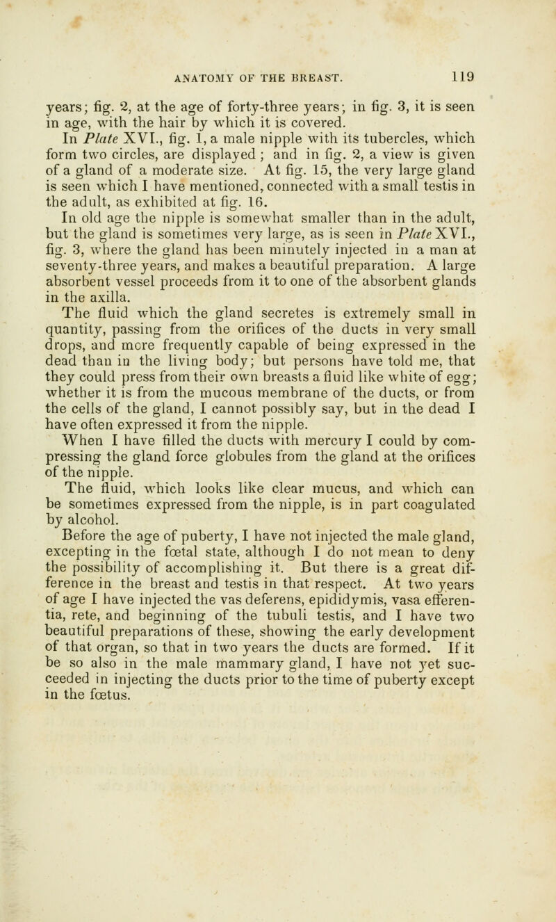 years; fig. 2, at the age of forty-three years; in fig. 3, it is seen in age, with the hair by which it is covered. In Plate XVI., fig. 1, a male nipple with its tubercles, which form two circles, are displayed ; and in fig. 2, a view is given of a gland of a moderate size. At fig. 15, the very large gland is seen which I have mentioned,, connected with a small testis in the adult, as exhibited at fig. 16. In old age the nipple is somewhat smaller than in the adult, but the gland is sometimes very large, as is seen in Plate XVI., fig. 3, where the gland has been minutely injected in a man at seventy-three years, and makes a beautiful preparation. A large absorbent vessel proceeds from it to one of the absorbent glands in the axilla. The fluid which the gland secretes is extremely small in quantity, passing from the orifices of the ducts in very small drops, and more frequently capable of being expressed in the dead than in the living body; but persons have told me, that they could press from their own breasts a fluid like white of egg; whether it is from the mucous membrane of the ducts, or from the cells of the gland, I cannot possibly say, but in the dead I have often expressed it from the nipple. When I have filled the ducts with mercury I could by com- pressing the gland force globules from the gland at the orifices of the nipple. The fluid, which looks like clear mucus, and which can be sometimes expressed from the nipple, is in part coagulated by alcohol. Before the age of puberty, I have not injected the male gland, excepting in the foetal state, although I do not mean to deny the possibility of accomplishing it. But there is a great dif- ference in the breast and testis in that respect. At two years of age I have injected the vas deferens, epididymis, vasa efferen- tia, rete, and beginning of the tubuli testis, and I have two beautiful preparations of these, showing the early development of that organ, so that in two years the ducts are formed. If it be so also in the male mammary gland, I have not j'^et suc- ceeded in injecting the ducts prior to the time of puberty except in the foetus.