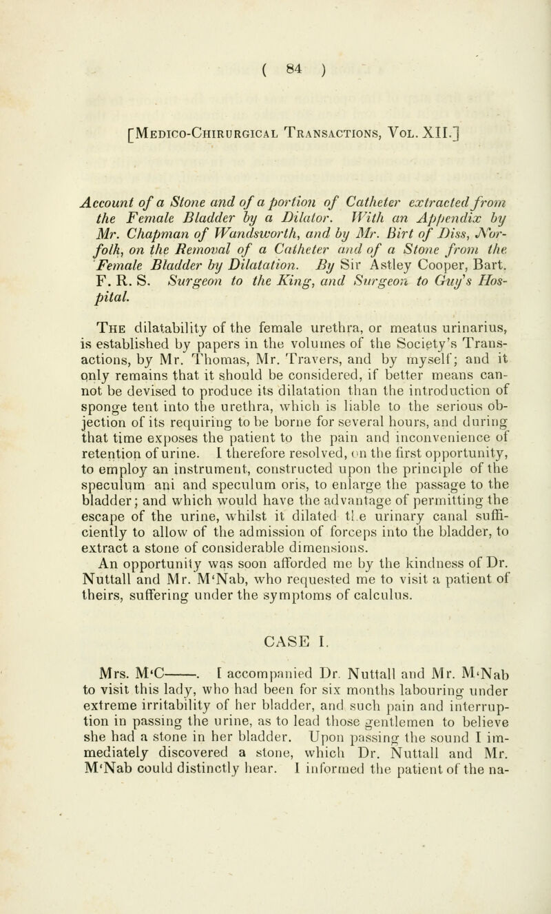 [Medico-Chirurgical Transactions, Vol.XIL] Account of a Stone and of a portion of Catheter extracted from the Female Bladder by a Dilator. With an Appendix by Mr. Chapman of Wandsworth, and by Mr. Birt of Diss, JVoi-- folk, on the Removal of a Catheter and of a Stone from the Female Bladder by Dilatation. By Sir Astley Cooper, Bart. F. R. S. Surgeon to the King, and Surgeon to Guy''s Hos- pital. The dilatability of the female urethra, or meatus urinarius, is established by papers in the volumes of the Society's Trans- actions, by Mr. Thomas, Mr. Travers, and by myself; and it pnly remains that it should be considered, if better means can- not be devised to produce its dilatation than the introduction of sponge tent into the urethra, which is liable to the serious ob- jection of its requiring to be borne for several hours, and during that time exposes the patient to the pain and inconvenience of retention of urine. 1 therefore resolved, (in the first opportunity, to employ an instrument, constructed upon the principle of the speculum ani and speculum oris, to enlarge the passage to the bladder; and which would have the advantage of permitting the escape of the urine, whilst it dilated tie urinary canal suffi- ciently to allow of the admission of forceps into the bladder, to extract a stone of considerable dimensions. An opportunity was soon afforded me by the kindness of Dr. Nuttall and Mr. M'Nab, who requested me to visit a patient of theirs, suffering under the symptoms of calculus. CASE I. Mrs. M*C . [ accompanied Dr. Nuttall and Mr. M'Nab to visit this lady, who had been for six months labouring under extreme irritability of her bladder, and such pain and interrup- tion in passing the urine, as to lead those gentlemen to believe she had a stone in her bladder. Upon passing the sound I im- mediately discovered a stone, which Dr. Nuttall and Mr. M'Nab could distinctly hear. I informed the patient of the na-