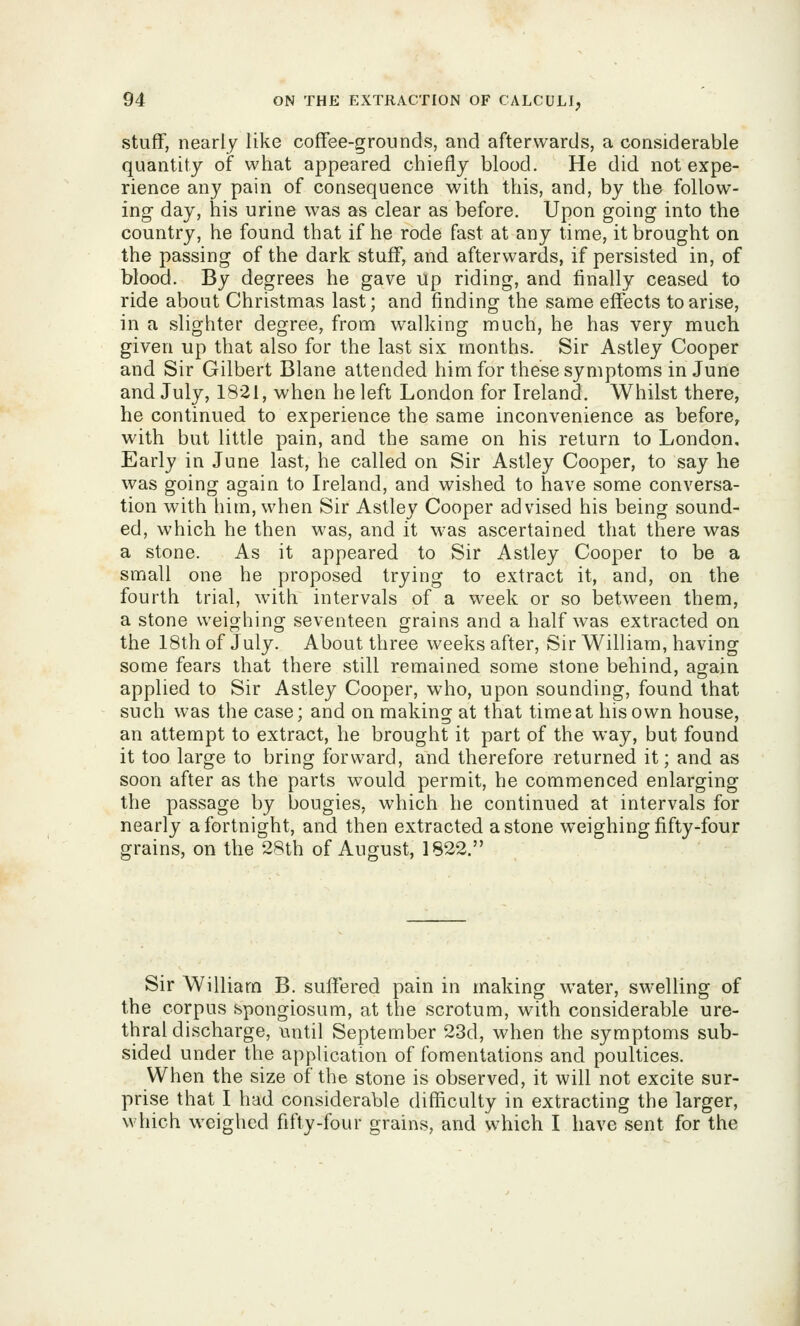 stuff, nearly like coffee-grounds, and afterwards, a considerable quantity of what appeared chiefly blood. He did not expe- rience any pain of consequence with this, and, by the follow- ing- day, his urine was as clear as before. Upon going into the country, he found that if he rode fast at any time, it brought on the passing of the dark stuff, and afterwards, if persisted in, of blood. By degrees he gave up riding, and finally ceased to ride about Christmas last; and finding the same effects to arise, in a slighter degree, from walking much, he has very much given up that also for the last six months. Sir Astley Cooper and Sir Gilbert Blane attended him for these symptoms in June and July, 1821, when he left London for Ireland. Whilst there, he continued to experience the same inconvenience as before^ with but little pain, and the same on his return to London, Early in June last, he called on Sir Astley Cooper, to say he was going again to Ireland, and wished to have some conversa- tion with him, when Sir Astley Cooper advised his being sound- ed, which he then was, and it was ascertained that there was a stone. As it appeared to Sir Astley Cooper to be a small one he proposed trying to extract it, and, on the fourth trial, with intervals of a week or so between them, a stone weighing seventeen grains and a half was extracted on the 18th of July. About three weeks after. Sir William, having some fears that there still remained some stone behind, again applied to Sir Astley Cooper, who, upon sounding, found that such was the case; and on making at that time at his own house, an attempt to extract, he brought it part of the way, but found it too large to bring forward, and therefore returned it; and as soon after as the parts would permit, he commenced enlarging the passage by bougies, which he continued at intervals for nearly a fortnight, and then extracted a stone weighing fifty-four grains, on the 28th of August, 1822. Sir William B. suffered pain in making water, swelling of the corpus spongiosum, at the scrotum, with considerable ure- thral discharge, until September 23d, when the symptoms sub- sided under the application of fomentations and poultices. When the size of the stone is observed, it will not excite sur- prise that I had considerable difficulty in extracting the larger, which weighed fifty-four grains, and which I have sent for the