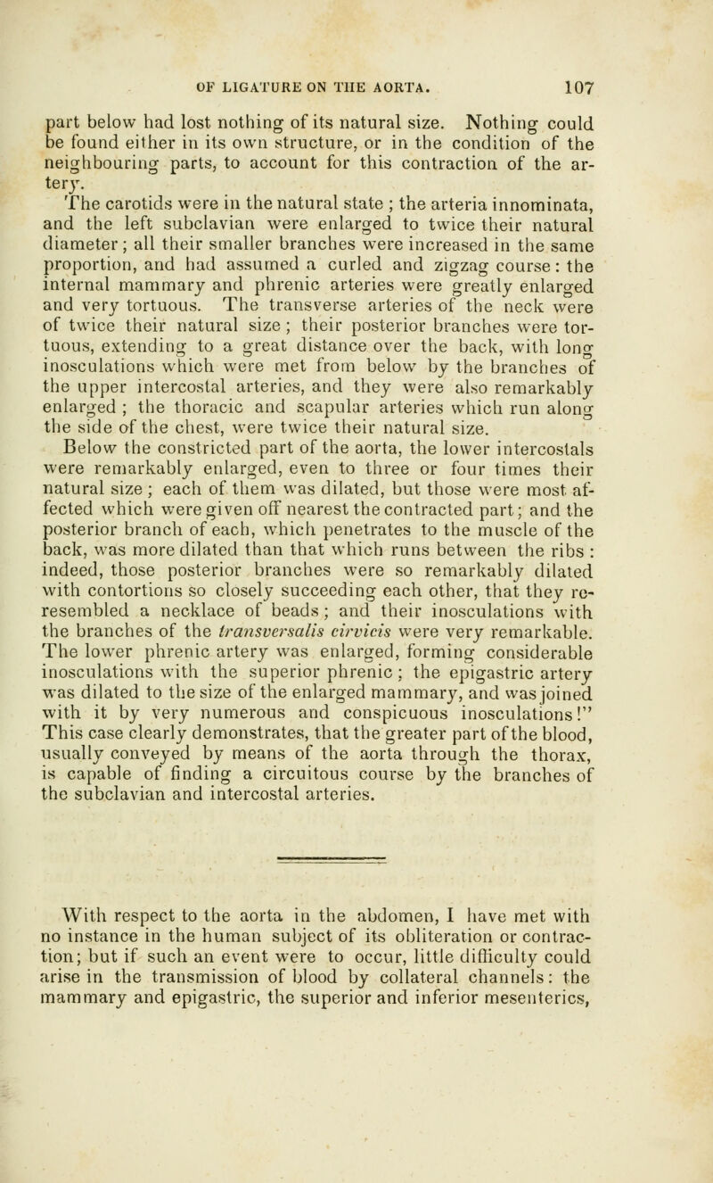 part below had lost nothing of its natural size. Nothing could be found either in its own structure, or in the condition of the neighbouring parts, to account for this contraction of the ar- tery. The carotids were in the natural state ; the arteria innominata, and the left subclavian were enlarged to twice their natural diameter; all their smaller branches were increased in the same proportion, and had assumed a curled and zigzag course: the internal mammary and phrenic arteries were greatly enlarged and very tortuous. The transverse arteries of the neck were of twice their natural size; their posterior branches were tor- tuous, extending to a great distance over the back, with lono- inosculations which were met from below by the branches of the upper intercostal arteries, and they were also remarkably enlarged ; the thoracic and scapular arteries which run along the side of the chest, were twice their natural size. Below the constricted part of the aorta, the lower intercoslals were remarkably enlarged, even to three or four times their natural size ; each of them was dilated, but those were most af- fected which were given off nearest the contracted part; and the posterior branch of each, which penetrates to the muscle of the back, was more dilated than that which runs between the ribs : indeed, those posterior branches were so remarkably dilated with contortions so closely succeeding each other, that they re- resembled a necklace of beads; and their inosculations with the branches of the iransvej-salis cirvicis were very remarkable. The lower phrenic artery was enlarged, forming considerable inosculations with the superior phrenic ; the epigastric artery was dilated to the size of the enlarged mammary, and was joined with it by very numerous and conspicuous inosculations! This case clearly demonstrates, that the greater part of the blood, usually conveyed by means of the aorta through the thorax, is capable of finding a circuitous course by the branches of the subclavian and intercostal arteries. With respect to the aorta in the abdomen, I have met with no instance in the human subject of its obliteration or contrac- tion; but if such an event were to occur, little difficulty could arise in the transmission of blood by collateral channels: the mammary and epigastric, the superior and inferior mesenteries,