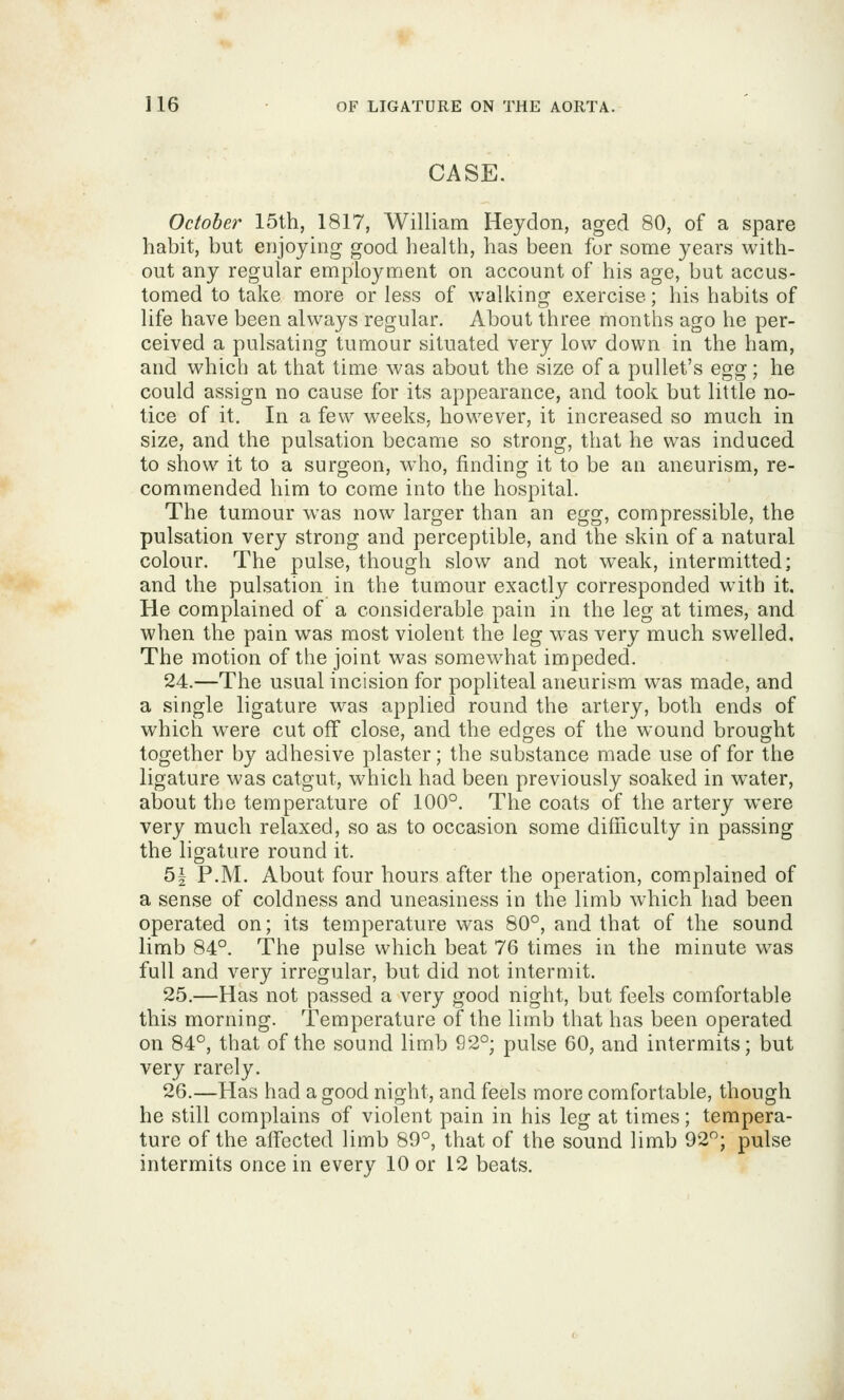 CASE. October 15th, 1817, William Heydon, aged 80, of a spare habit, but enjoying good health, has been for some years with- out any regular employment on account of his age, but accus- tomed to take more or less of walking exercise; his habits of life have been always regular. About three months ago he per- ceived a pulsating tumour situated very low down in the ham, and which at that time was about the size of a pullet's Q^^g; he could assign no cause for its appearance, and took but little no- tice of it. In a few weeks, however, it increased so much in size, and the pulsation became so strong, that he was induced to show it to a surgeon, who, finding it to be an aneurism, re- commended him to come into the hospital. The tumour was now larger than an egg, compressible, the pulsation very strong and perceptible, and the skin of a natural colour. The pulse, though slow and not weak, intermitted; and the pulsation in the tumour exactly corresponded with it. He complained of a considerable pain in the leg at times, and when the pain was most violent the leg was very much swelled. The motion of the joint was somewhat impeded. 24.—The usual incision for popliteal aneurism was made, and a single ligature was applied round the artery, both ends of which were cut off close, and the edges of the wound brought together by adhesive plaster; the substance made use offer the ligature was catgut, which had been previously soaked in w^ater, about the temperature of 100°. The coats of the artery were very much relaxed, so as to occasion some difiiculty in passing the ligature round it. 5| P.M. About four hours after the operation, complained of a sense of coldness and uneasiness in the limb which had been operated on; its temperature was 80°, and that of the sound limb 84°. The pulse which beat 76 times in the minute was full and very irregular, but did not intermit. 25.—Has not passed a very good night, but feels comfortable this morning. Temperature of the limb that has been operated on 84°, that of the sound limb 92°; pulse 60, and intermits; but very rarely. 26.—Has had a good night, and feels more comfortable, though he still complains of violent pain in his leg at times; tempera- ture of the affected limb 89°, that of the sound limb 92°; pulse intermits once in every 10 or 12 beats.