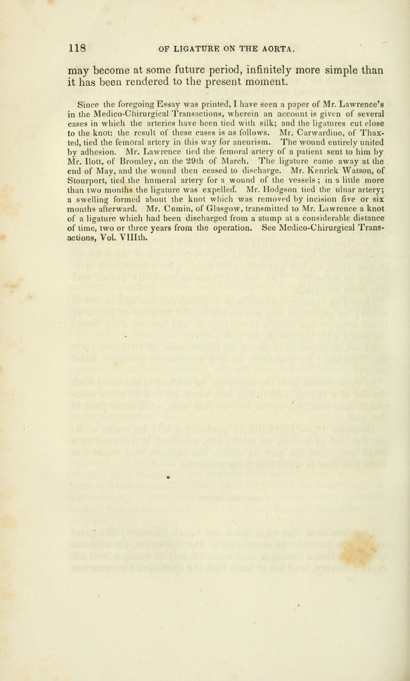 may become at some future period, infinitely more simple than it has been rendered to the present moment. Since the foregoing Essay was printed, I have seen a paper of Mr. Lawrence's in the Medico-Chirurgical Transactions, wherein an account is given of several cases in which the arteries have been tied witli silk; and the ligatures cut close to the knot: the result of these cases is as follows. Mr. Carwardine, of Thax- ted, tied the femoral artery in this way for aneurism. The wound entirely united by adhesion. Mr. Lawrence tied the femoral artery of a patient sent to him by Mr. Ilott, of Bromley, on the 29th of March. The ligature came away at the end of May, and the wound then ceased to discharge. Mr. Kenrick Watson, of Stourport, tied the humeral artery for a wound of the vessels ; in a little more than two months the ligature was expelled. Mr. Hodgson tied the ulnar artery; a swelling formed about the knot which was removed by incision five or six months afterward. Mr. Cumin, of Glasgow, transmitted to Mr. Lawrence a knot of a ligature which had been disciiarged from a stump at a considerable distance of time, two or three years from the operation. See Medico-Chirurgical Trans- actions, Vol. Vlllth,