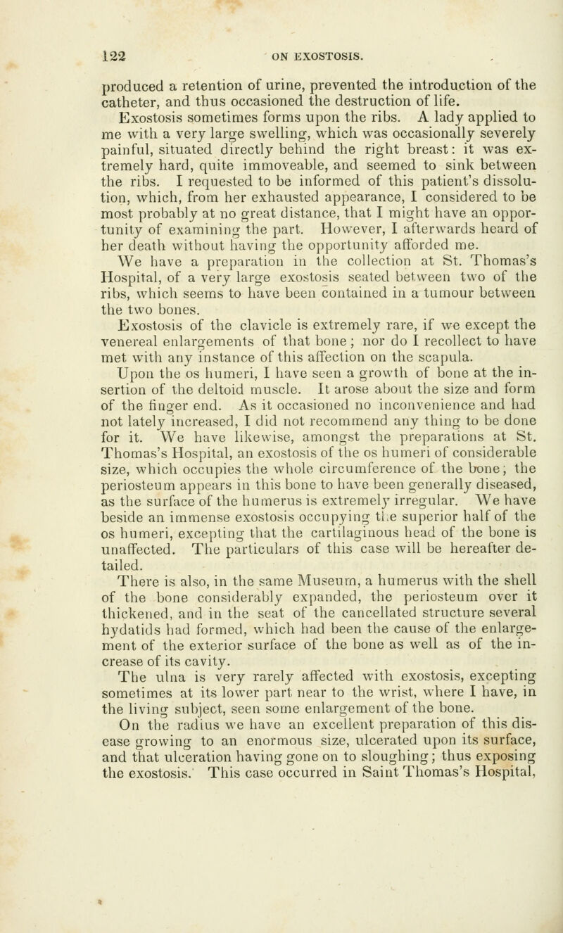 produced a retention of urine, prevented the introduction of the catheter, and thus occasioned the destruction of life. Exostosis sometimes forms upon the ribs. A lady applied to me with a very large swelling, which was occasionally severely painful, situated directly behind the right breast: it was ex- tremely hard, quite immoveable, and seemed to sink between the ribs. I requested to be informed of this patient's dissolu- tion, which, from her exhausted appearance, I considered to be most probably at no great distance, that I might have an oppor- tunity of examining the part. However, I afterwards heard of her death without having the opportunity afforded me. We have a preparation in the collection at St. Thomas's Hospital, of a very large exostosis seated between two of the ribs, which seems to have been contained in a tumour between the two bones. Exostosis of the clavicle is extremely rare, if we except the venereal enlargements of that bone; nor do I recollect to have met with any instance of this affection on the scapula. Upon the os humeri, I have seen a growth of bone at the in- sertion of the deltoid muscle. It arose about the size and form of the finger end. As it occasioned no inconvenience and had not lately increased, I did not recommend any thing to be done for it. We have likewise, amongst the preparations at St. Thomas's Hospital, an exostosis of the os humeri of considerable size, which occupies the whole circumference of the bone, the periosteum appears in this bone to have been generally diseased, as the surface of the humerus is extremelj^ irregular. We have beside an immense exostosis occupying tl>e superior half of the OS humeri, excepting that the cartilaginous head of the bone is unaffected. The particulars of this case will be hereafter de- tailed. There is also, in the same Museum, a humerus with the shell of the bone considerably expanded, the periosteum over it thickened, and in the seat of the cancellated structure several hydatids had formed, which had been the cause of the enlarge- ment of the exterior surface of the bone as well as of the in- crease of its cavity. The ulna is very rarely affected with exostosis, excepting sometimes at its lower part near to the wrist, where I have, in the living subject, seen some enlargement of the bone. On the radius we have an excellent preparation of this dis- ease growing to an enormous size, ulcerated upon its surface, and that ulceration having gone on to sloughing; thus exposing the exostosis. This case occurred in Saint Thomas's Hospital,