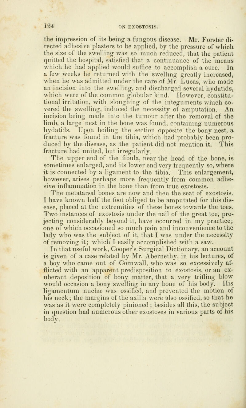 the impression of its being a fungous disease. Mr. Forster di- rected adhesive plasters to be applied, by the pressure of which the size of the swelling was so much reduced, that the patient quitted the hospital, satisfied that a continuance of the means which he had applied would suffice to accomplish a cure. In a few weeks he returned with the swelling greatly increased, when he was admitted under the care of Mr. Lucas, who made an incision into the swelling, and discharged several hydatids, which were of the common globular kind. However, constitu- tional irritation, with slouorhinor of the integuments which co- vered the swelling, induced the necessity of amputation. An incision being made into the tumour after the removal of the limb, a large nest in the bone was found, containing numerous hydatids. Upon boiling the section opposite the bony nest, a fracture was found in the tibia, which had probably been pro- duced by the disease, as the patient did not mention it. This fracture had united, but irregularly. The upper end of the fibula, near the head of the bone, is sometimes enlarged, and its lower end very frequently so, where it is connected by a ligament to the tibia. This enlargement, however, arises perhaps more frequently from common adhe- sive inflammation in the bone than from true exostosis. The metatarsal bones are now and then the seat of exostosis. I have known half the foot obliged to be amputated for this dis- ease, placed at the extremities of these bones towards the toes. Two instances of exostosis under the nail of the great toe, pro- jecting considerably beyond it, have occurred in my practice; one of which occasioned so much pain and inconvenience to the lady who was the subject of it, that I was under the necessity of removing it; which I easily accomplished with a saw. In that useful work, Cooper's Surgical Dictionary, an account is given of a case related by Mr. Abernethy, in his lectures, of a boy who came out of Cornwall, who was so excessively af- flicted with an apparent predisposition to exostosis, or an ex- uberant deposition of bony matter, that a very trifling blow would occasion a bony swelling in any bone of his body. His ligamentum nuchse was ossified, and prevented the motion of his neck; the margins of the axilla were also ossified, so that he was as it were completely pinioned ; besides all this, the subject in question had numerous other exostoses in various parts of his body.