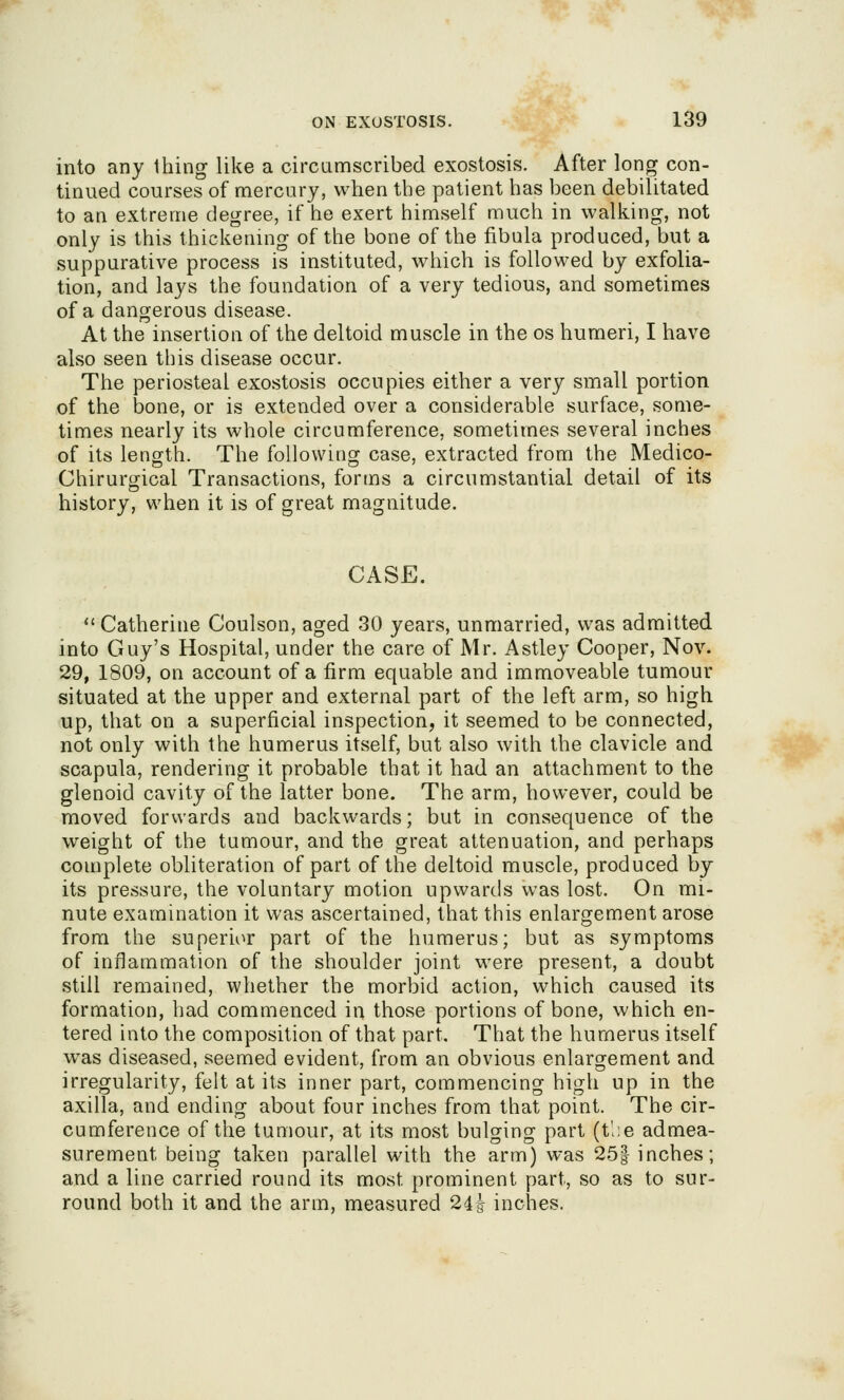 T5''V ^^^i^ ON EXOSTOSIS. 139 into any thing like a circumscribed exostosis. After long con- tinued courses of mercury, when the patient has been debilitated to an extreme degree, if he exert himself much in walking, not only is this thickening of the bone of the fibula produced, but a suppurative process is instituted, which is followed by exfolia- tion, and lays the foundation of a very tedious, and sometimes of a dangerous disease. At the insertion of the deltoid muscle in the os humeri, I have also seen this disease occur. The periosteal exostosis occupies either a very small portion of the bone, or is extended over a considerable surface, some- times nearly its whole circumference, sometimes several inches of its length. The followitior case, extracted from the Medico- Chirurgical Transactions, forms a circumstantial detail of its history, when it is of great magnitude. CASE.  Catherine Coulson, aged 30 years, unmarried, was admitted into Guy's Hospital, under the care of Mr. Astley Cooper, Nov. 29, 1809, on account of a firm equable and immoveable tumour situated at the upper and external part of the left arm, so high up, that on a superficial inspection, it seemed to be connected, not only with the humerus itself, but also with the clavicle and scapula, rendering it probable that it had an attachment to the glenoid cavity of the latter bone. The arm, however, could be moved forwards and backwards; but in consequence of the weight of the tumour, and the great attenuation, and perhaps complete obliteration of part of the deltoid muscle, produced by its pressure, the voluntary motion upwards was lost. On mi- nute examination it was ascertained, that this enlargement arose from the superior part of the humerus; but as symptoms of inflammation of the shoulder joint were present, a doubt still remained, whether the morbid action, which caused its formation, had commenced in those portions of bone, which en- tered into the composition of that part. That the humerus itself was diseased, seemed evident, from an obvious enlargement and irregularity, felt at its inner part, commencing high up in the axilla, and ending about four inches from that point. The cir- cumference of the tumour, at its most bulging part (tl;e admea- surement being taken parallel with the arm) was 25| inches; and a line carried round its most prominent part, so as to sur- round both it and the arm, measured 24i inches.